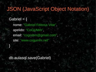 JSON (JavaScript Object Notation)
Gabriel = {
    nome: “Gabriel Feitosa Vilar”,
    apelido: “CoGUMm”,
    email: “cogumm@gmail.com”,
    site: “www.cogumm.net”
}


db.aulasql.save(Gabriel)
 