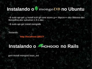 Instalando o                                         no Ubuntu
~$ sudo apt-get -y install tcsh git-core scons g++ libpcre++-dev libboost-dev
libreadline-dev xulrunner-1.9.1-dev
~$ sudo apt-get install mongodb


Testando:
            http://localhost:28017/



Instalando o                                        no Rails
gem install mongoid bson_ext
 