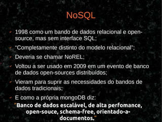 NoSQL
✔   1998 como um bando de dados relacional e open-
    source, mas sem interface SQL;
✔   “Completamente distinto do modelo relacional”;
✔   Deveria se chamar NoREL;
✔   Voltou a ser usado em 2009 em um evento de banco
    de dados open-sources distribuídos;
✔   Vieram para suprir as necessidades do bandos de
    dados tradicionais;
✔   E como a própria mongoDB diz:
    “Banco de dados escalável, de alta perfomance,
        open-souce, schema-free, orientado-a-
                     documentos.”
 