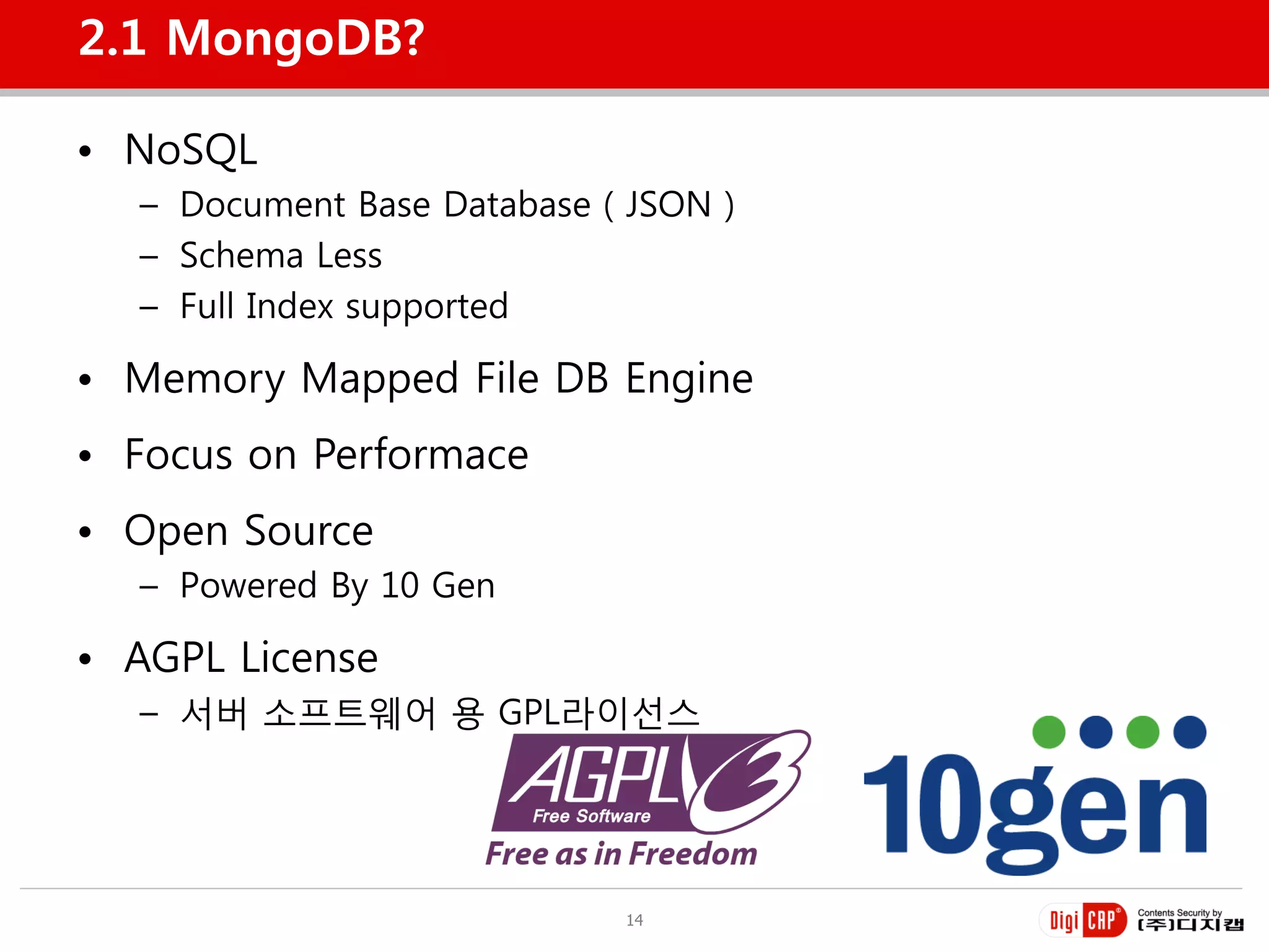 2.1 MongoDB?

• NoSQL
  – Document Base Database ( JSON )
  – Schema Less
  – Full Index supported

• Memory Mapped File DB Engine
• Focus on Performace
• Open Source
  – Powered By 10 Gen

• AGPL License
  – 서버 소프트웨어 용 GPL라이선스




                            14
 