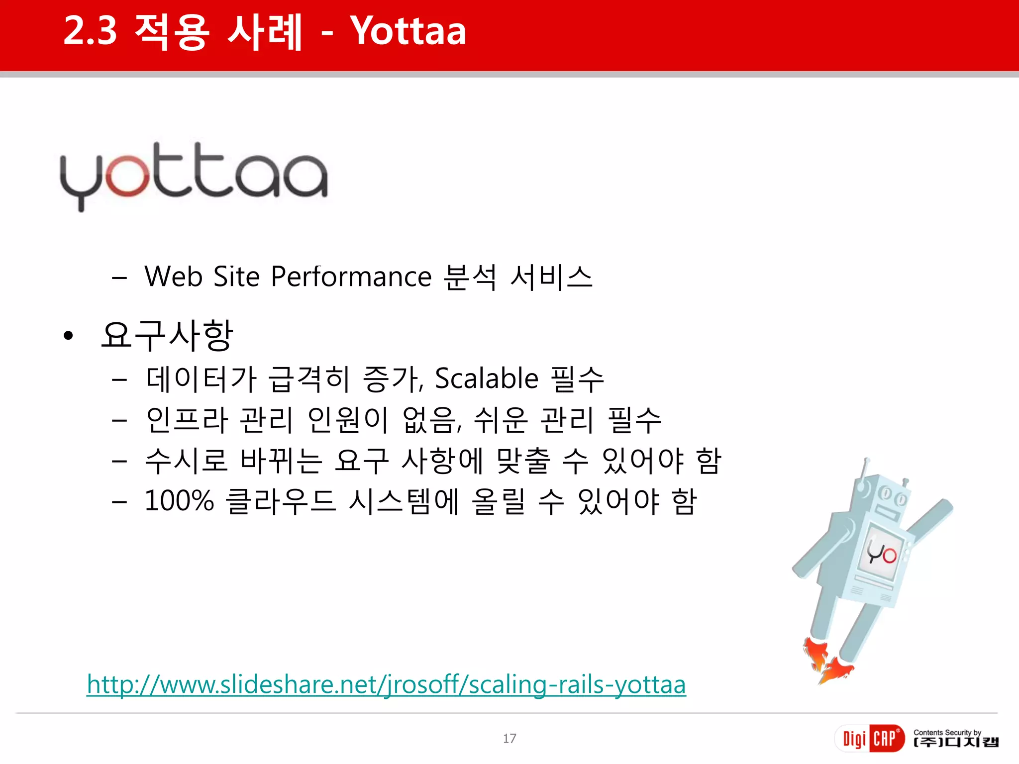 2.3 적용 사례 - Yottaa




• Yottaa
   – Web Site Performance 분석 서비스

• 요구사항
   –   데이터가 급격히 증가, Scalable 필수
   –   인프라 관리 인원이 없음, 쉬욲 관리 필수
   –   수시로 바뀌는 요구 사항에 맞출 수 있어야 함
   –   100% 클라우드 시스템에 올릴 수 있어야 함




 http://www.slideshare.net/jrosoff/scaling-rails-yottaa
                                      17
 