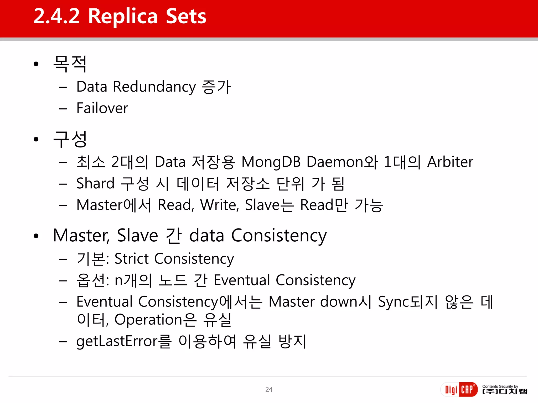 2.4.2 Replica Sets

• 목적
   – Data Redundancy 증가
   – Failover

• 구성
   – 최소 2대의 Data 저장용 MongDB Daemon와 1대의 Arbiter
   – Shard 구성 시 데이터 저장소 단위 가 됨
   – Master에서 Read, Write, Slave는 Read만 가능

• Master, Slave 갂 data Consistency
   – 기본: Strict Consistency
   – 옵션: n개의 노드 갂 Eventual Consistency
   – Eventual Consistency에서는 Master down시 Sync되지 않은 데
     이터, Operation은 유실
   – getLastError를 이용하여 유실 방지


                          24
 