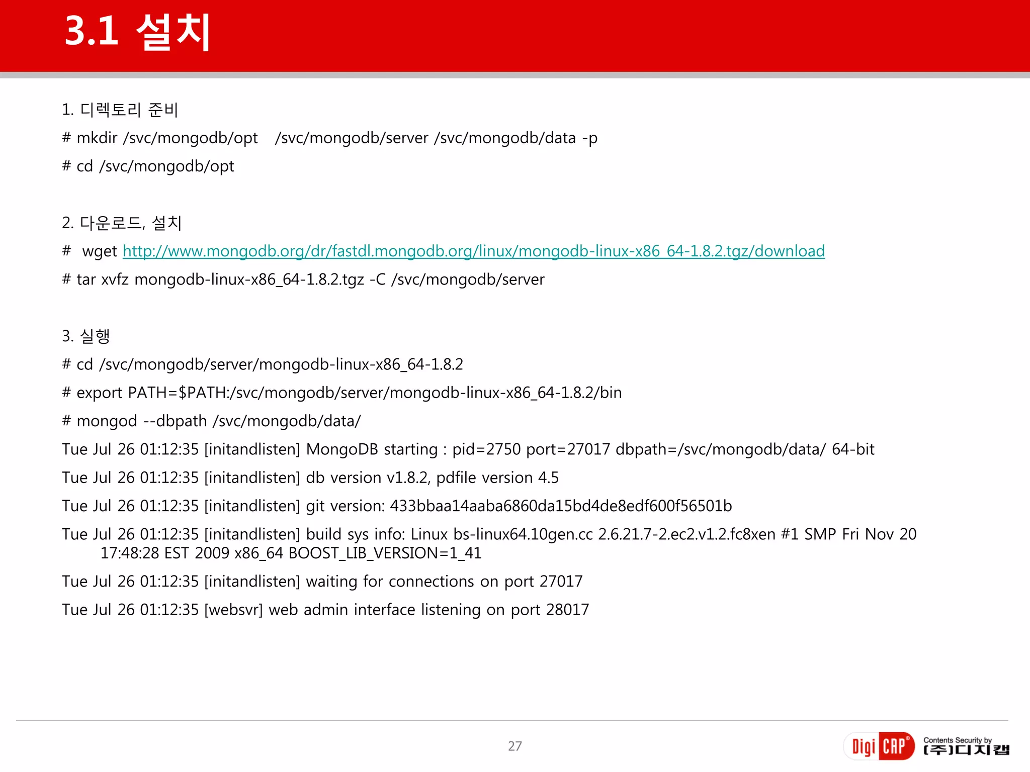 3.1 설치
1. 디렉토리 준비
# mkdir /svc/mongodb/opt       /svc/mongodb/server /svc/mongodb/data -p
# cd /svc/mongodb/opt


2. 다욲로드, 설치
# wget http://www.mongodb.org/dr/fastdl.mongodb.org/linux/mongodb-linux-x86_64-1.8.2.tgz/download
# tar xvfz mongodb-linux-x86_64-1.8.2.tgz -C /svc/mongodb/server


3. 실행
# cd /svc/mongodb/server/mongodb-linux-x86_64-1.8.2
# export PATH=$PATH:/svc/mongodb/server/mongodb-linux-x86_64-1.8.2/bin
# mongod --dbpath /svc/mongodb/data/
Tue Jul 26 01:12:35 [initandlisten] MongoDB starting : pid=2750 port=27017 dbpath=/svc/mongodb/data/ 64-bit
Tue Jul 26 01:12:35 [initandlisten] db version v1.8.2, pdfile version 4.5
Tue Jul 26 01:12:35 [initandlisten] git version: 433bbaa14aaba6860da15bd4de8edf600f56501b
Tue Jul 26 01:12:35 [initandlisten] build sys info: Linux bs-linux64.10gen.cc 2.6.21.7-2.ec2.v1.2.fc8xen #1 SMP Fri Nov 20
     17:48:28 EST 2009 x86_64 BOOST_LIB_VERSION=1_41
Tue Jul 26 01:12:35 [initandlisten] waiting for connections on port 27017
Tue Jul 26 01:12:35 [websvr] web admin interface listening on port 28017




                                                                 27
 