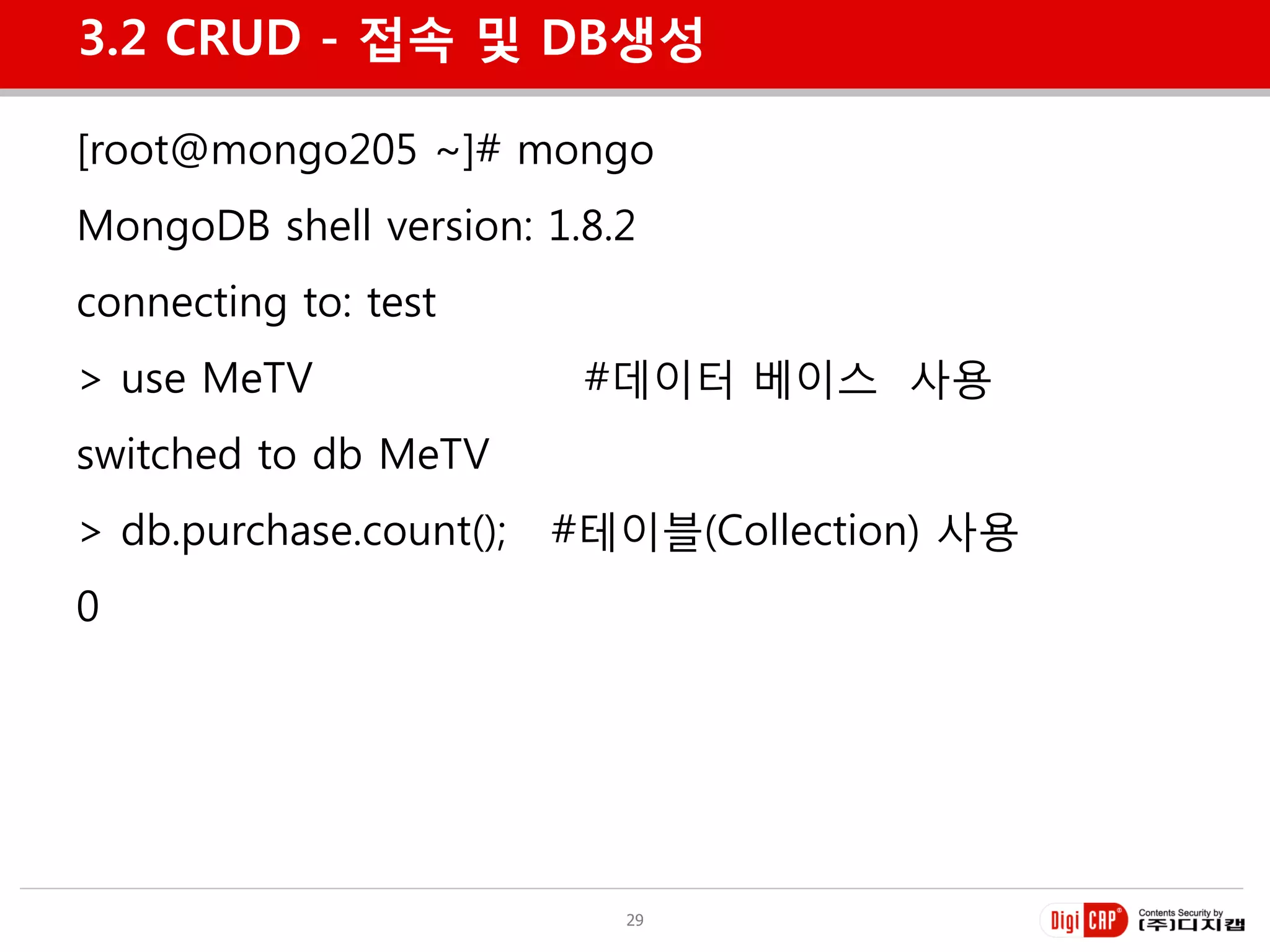 3.2 CRUD - 접속 및 DB생성

[root@mongo205 ~]# mongo
MongoDB shell version: 1.8.2
connecting to: test
> use MeTV                #데이터 베이스 사용
switched to db MeTV
> db.purchase.count();   #테이블(Collection) 사용
0




                            29
 