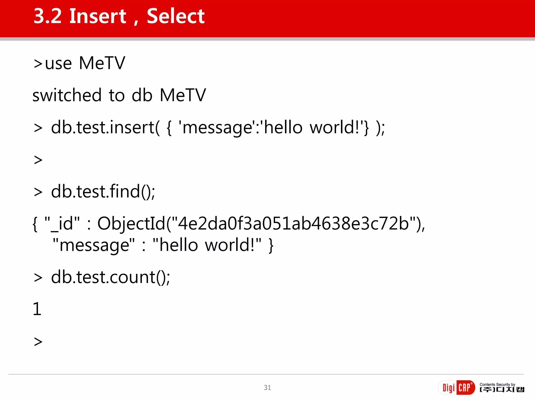 3.2 Insert , Select

>use MeTV
switched to db MeTV
> db.test.insert( { 'message':'hello world!'} );
>
> db.test.find();
{ "_id" : ObjectId("4e2da0f3a051ab4638e3c72b"),
   "message" : "hello world!" }
> db.test.count();
1
>

                               31
 