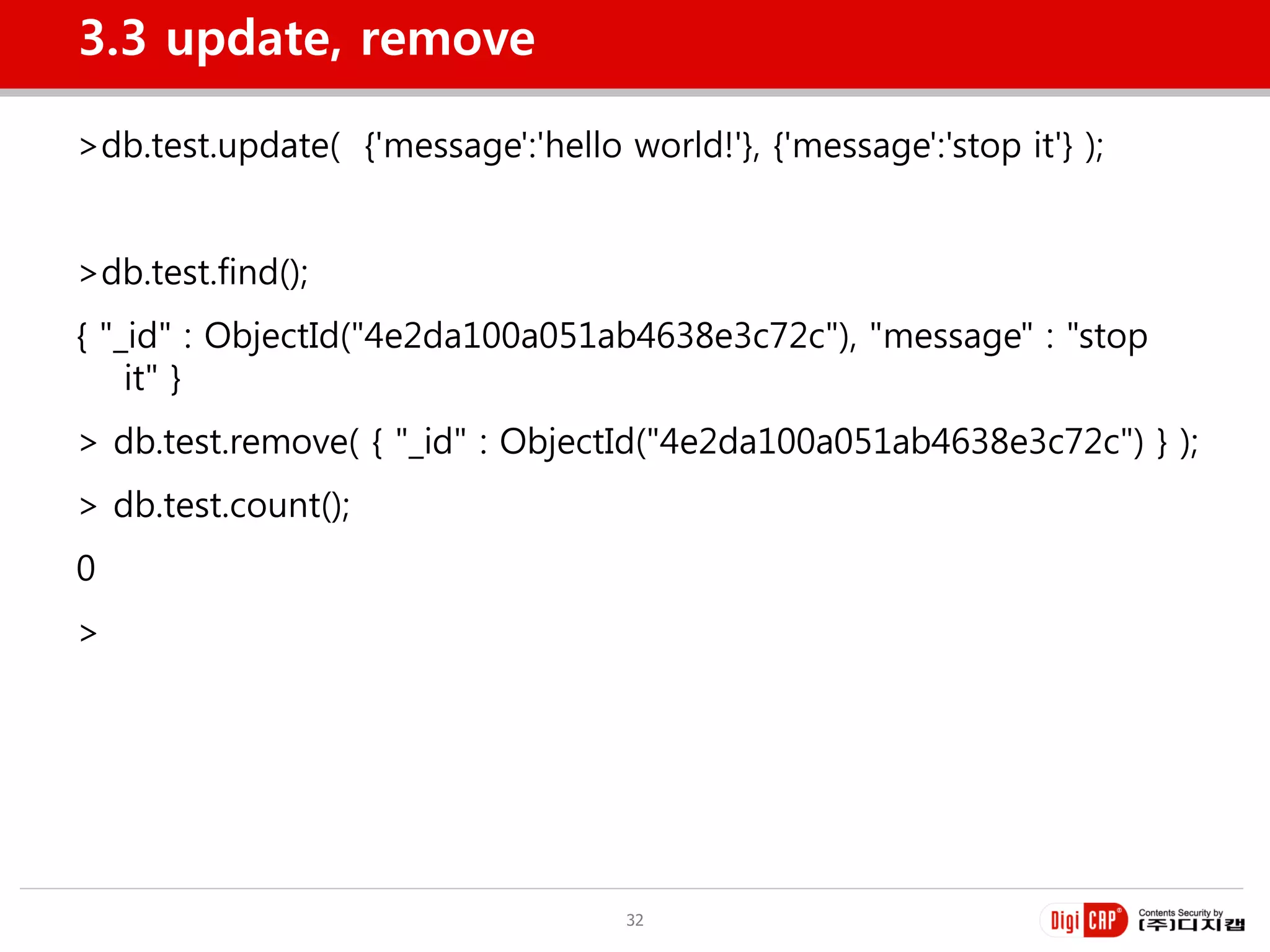 3.3 update, remove

>db.test.update( {'message':'hello world!'}, {'message':'stop it'} );


>db.test.find();
{ "_id" : ObjectId("4e2da100a051ab4638e3c72c"), "message" : "stop
    it" }
> db.test.remove( { "_id" : ObjectId("4e2da100a051ab4638e3c72c") } );
> db.test.count();
0
>




                                    32
 