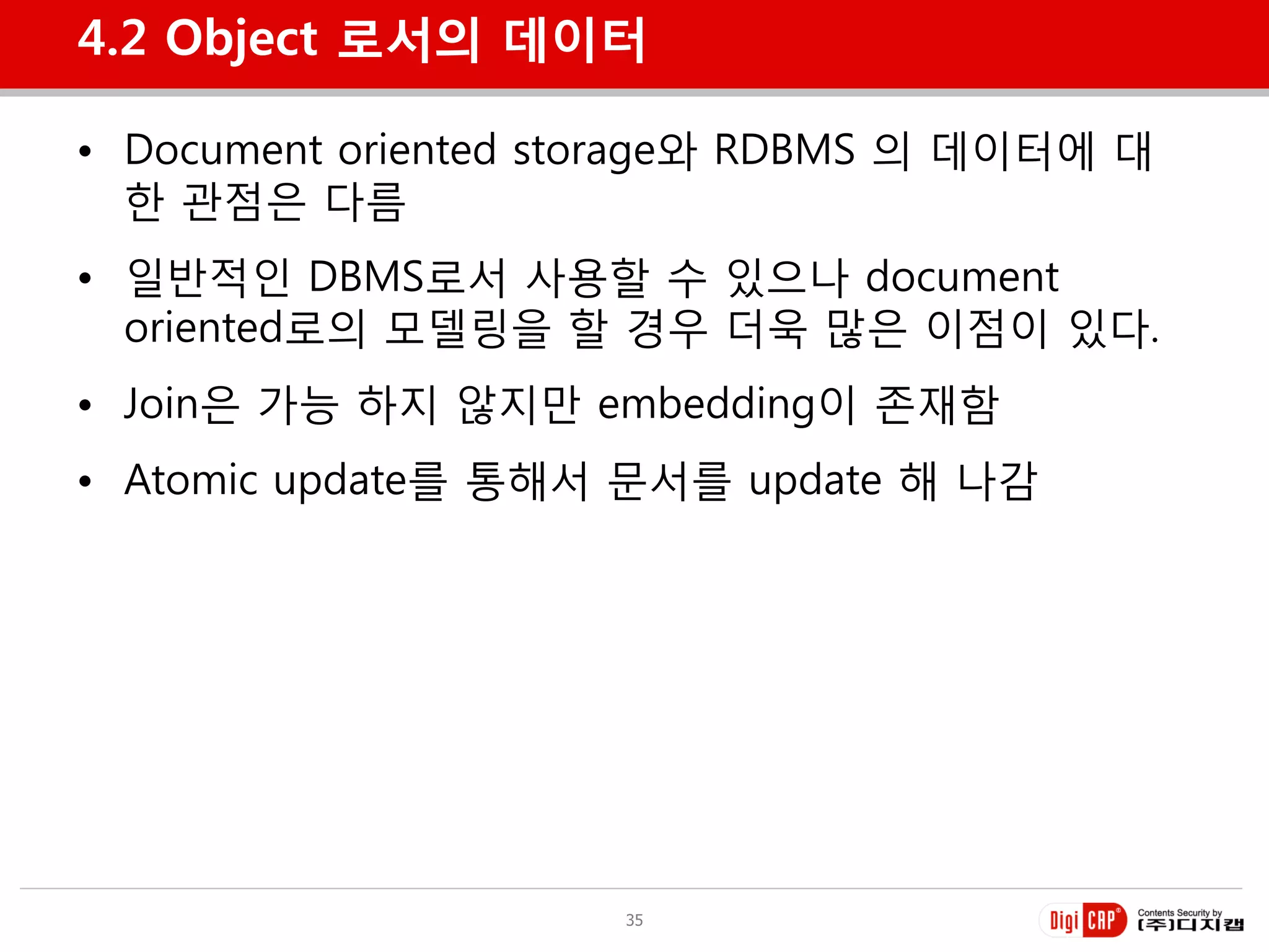 4.2 Object 로서의 데이터

• Document oriented storage와 RDBMS 의 데이터에 대
  한 관점은 다름
• 일반적인 DBMS로서 사용할 수 있으나 document
  oriented로의 모델링을 할 경우 더욱 많은 이점이 있다.
• Join은 가능 하지 않지만 embedding이 졲재함
• Atomic update를 통해서 문서를 update 해 나감




                     35
 