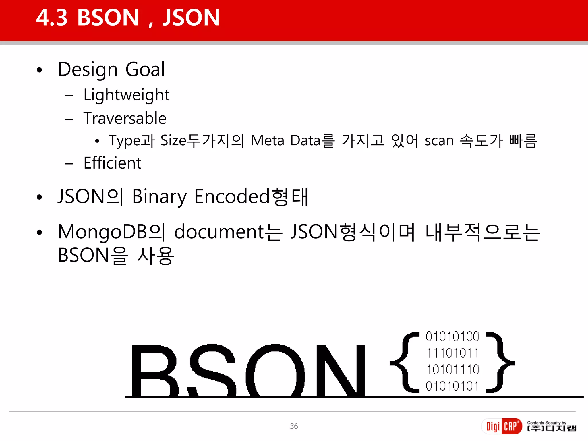 4.3 BSON , JSON

• Design Goal
  – Lightweight
  – Traversable
      • Type과 Size두가지의 Meta Data를 가지고 있어 scan 속도가 빠름
  – Efficient

• JSON의 Binary Encoded형태
• MongoDB의 document는 JSON형식이며 내부적으로는
  BSON을 사용




                          36
 
