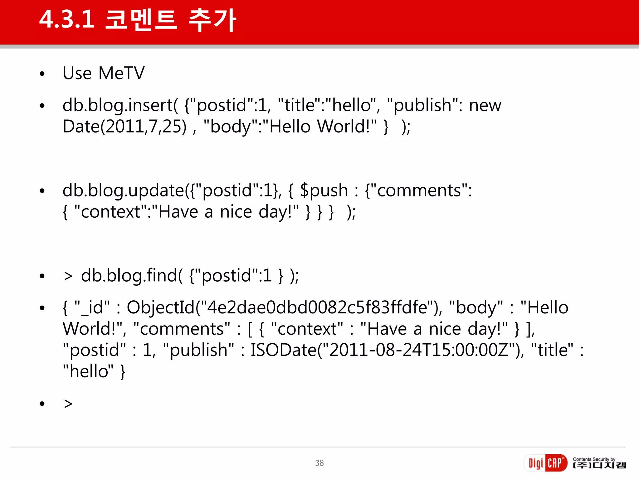 4.3.1 코멘트 추가

• Use MeTV
• db.blog.insert( {"postid":1, "title":"hello", "publish": new
  Date(2011,7,25) , "body":"Hello World!" } );


• db.blog.update({"postid":1}, { $push : {"comments":
  { "context":"Have a nice day!" } } } );


• > db.blog.find( {"postid":1 } );
• { "_id" : ObjectId("4e2dae0dbd0082c5f83ffdfe"), "body" : "Hello
  World!", "comments" : [ { "context" : "Have a nice day!" } ],
  "postid" : 1, "publish" : ISODate("2011-08-24T15:00:00Z"), "title" :
  "hello" }
• >


                                     38
 