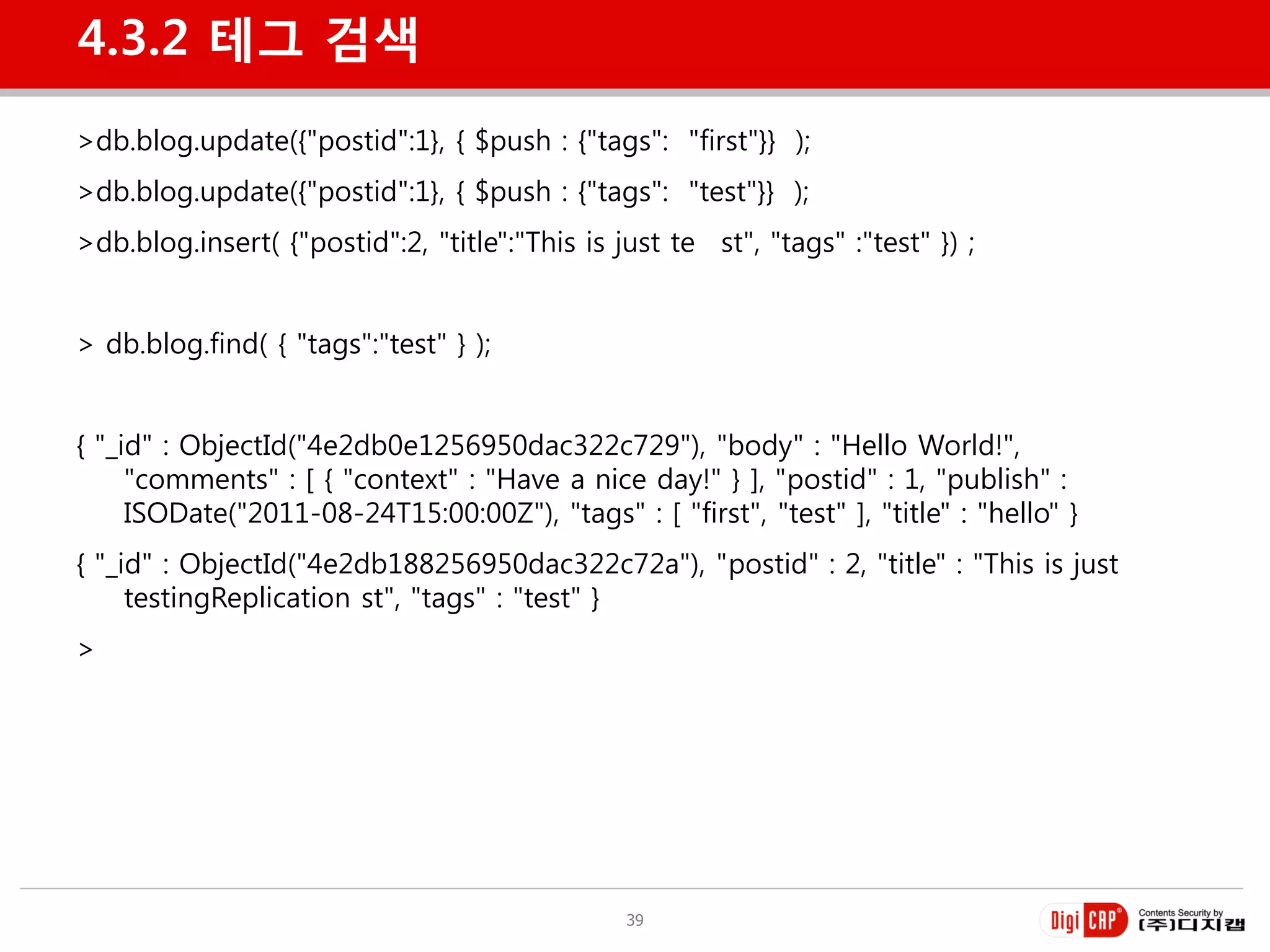 4.3.2 테그 검색
>db.blog.update({"postid":1}, { $push : {"tags": "first"}} );
>db.blog.update({"postid":1}, { $push : {"tags": "test"}} );
>db.blog.insert( {"postid":2, "title":"This is just te st", "tags" :"test" }) ;


> db.blog.find( { "tags":"test" } );


{ "_id" : ObjectId("4e2db0e1256950dac322c729"), "body" : "Hello World!",
     "comments" : [ { "context" : "Have a nice day!" } ], "postid" : 1, "publish" :
     ISODate("2011-08-24T15:00:00Z"), "tags" : [ "first", "test" ], "title" : "hello" }
{ "_id" : ObjectId("4e2db188256950dac322c72a"), "postid" : 2, "title" : "This is just
     testingReplication st", "tags" : "test" }
>




                                                39
 