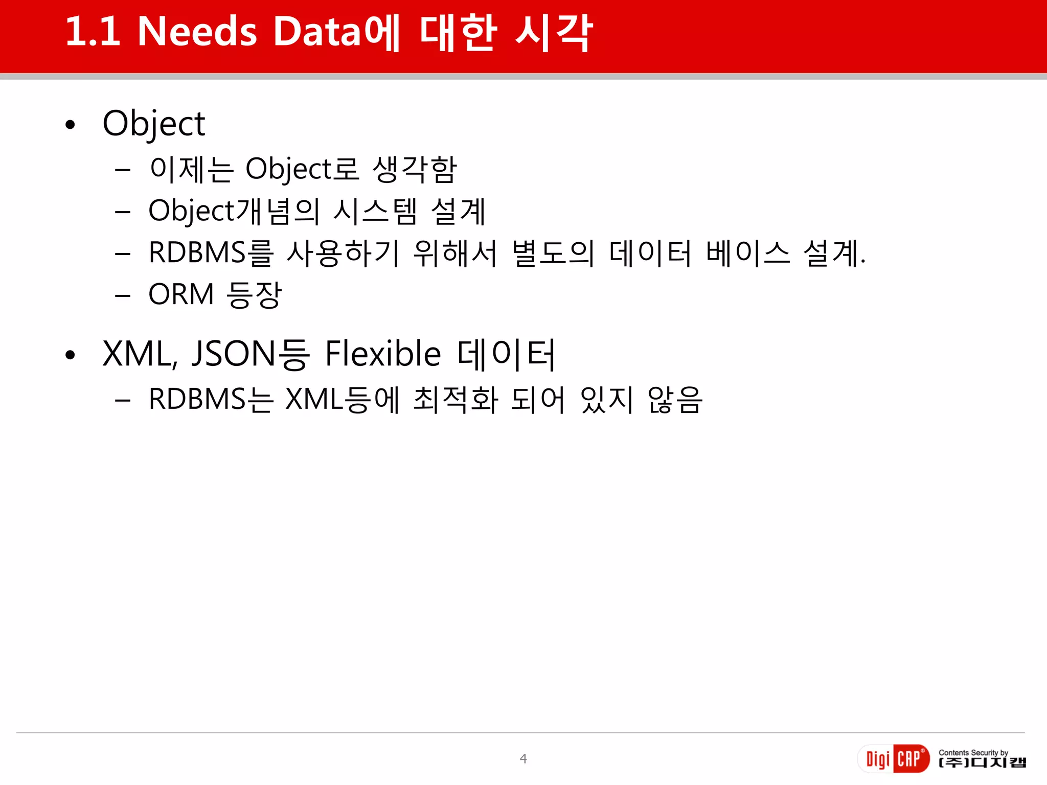 1.1 Needs Data에 대한 시각

• Object
  –   이제는 Object로 생각함
  –   Object개념의 시스템 설계
  –   RDBMS를 사용하기 위해서 별도의 데이터 베이스 설계.
  –   ORM 등장

• XML, JSON등 Flexible 데이터
  – RDBMS는 XML등에 최적화 되어 있지 않음




                       4
 