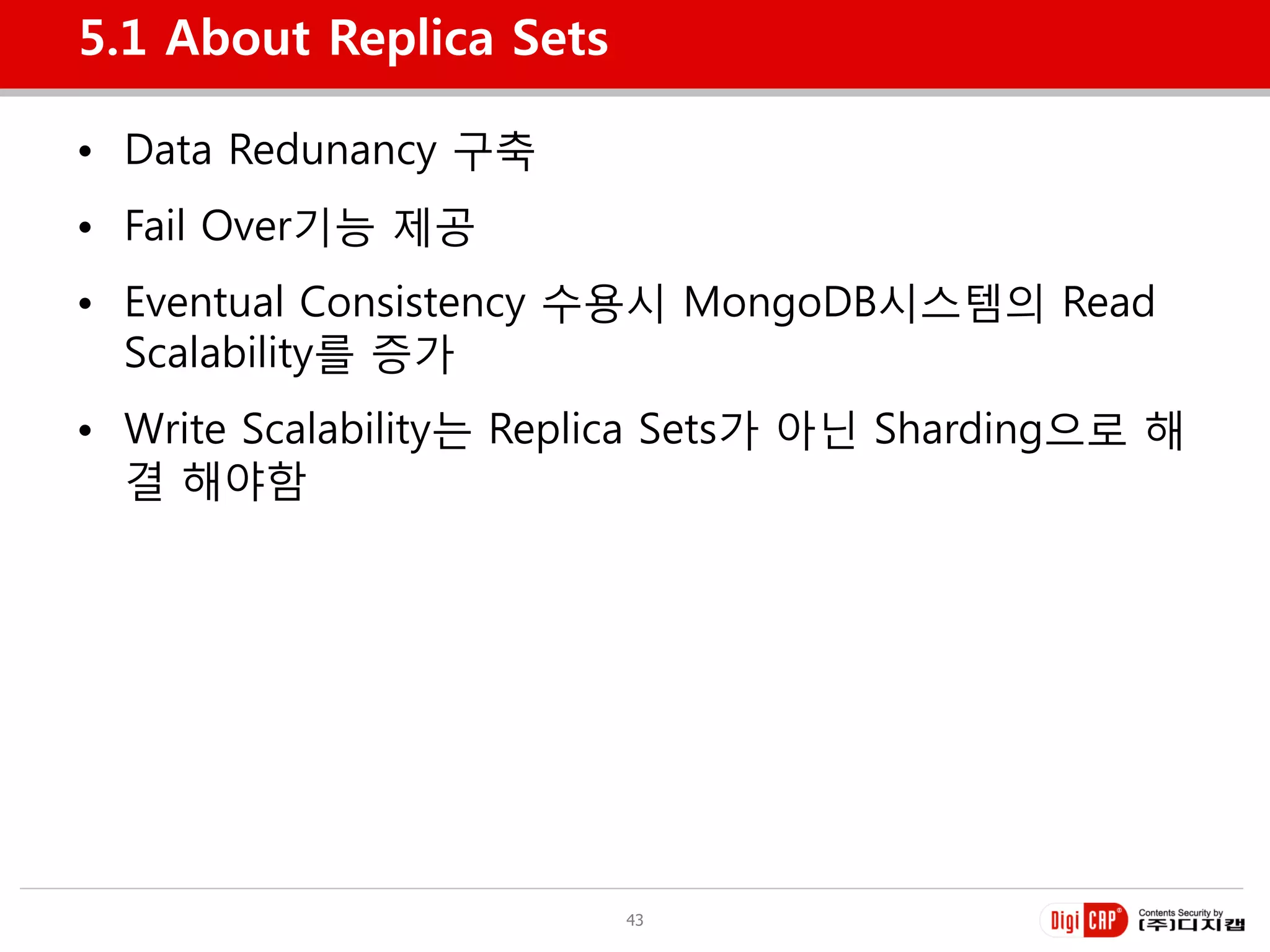5.1 About Replica Sets

• Data Redunancy 구축
• Fail Over기능 제공
• Eventual Consistency 수용시 MongoDB시스템의 Read
  Scalability를 증가
• Write Scalability는 Replica Sets가 아닌 Sharding으로 해
  결 해야함




                         43
 