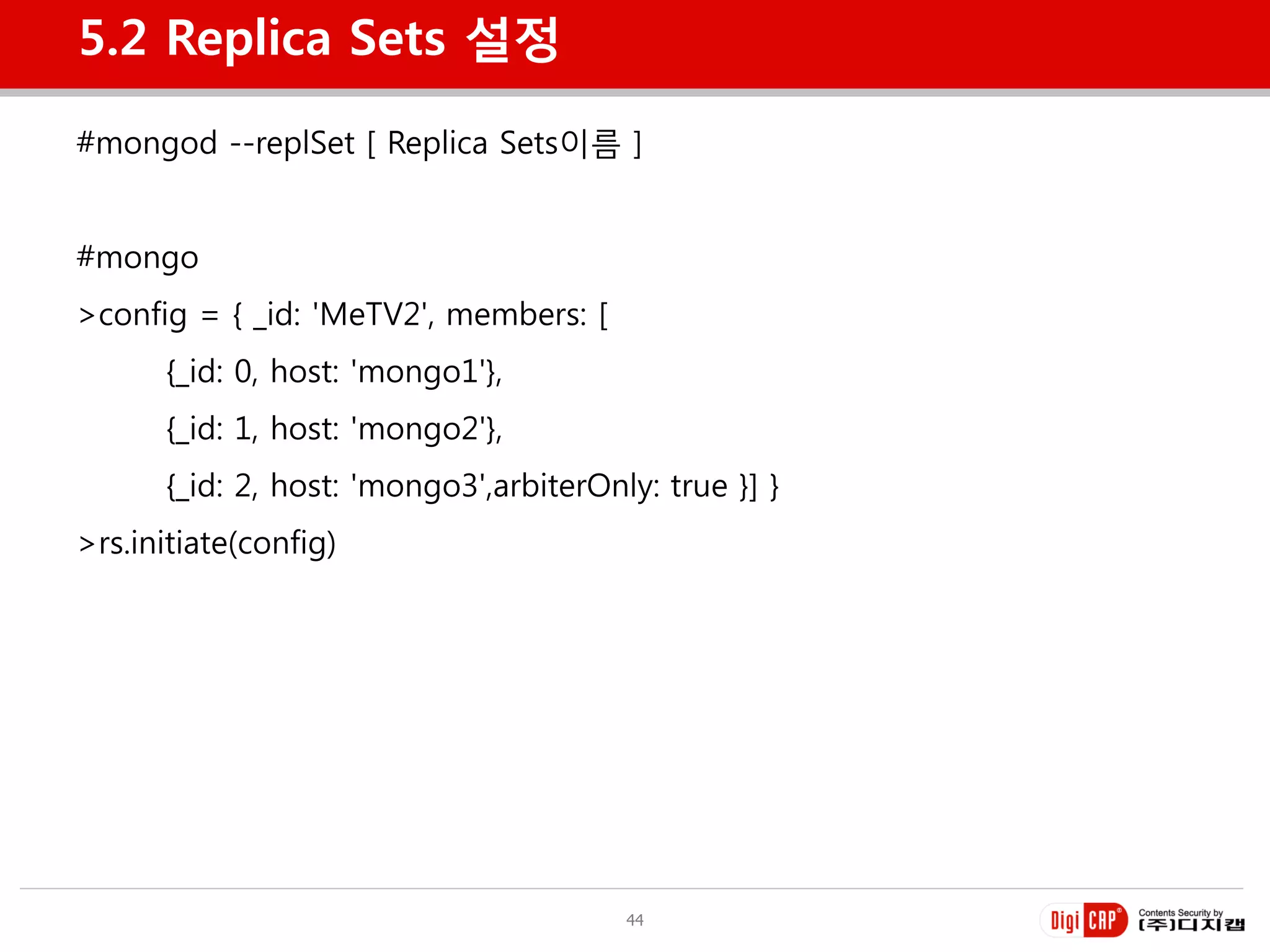 5.2 Replica Sets 설정

#mongod --replSet [ Replica Sets이름 ]


#mongo
>config = { _id: 'MeTV2', members: [
      {_id: 0, host: 'mongo1'},
      {_id: 1, host: 'mongo2'},
      {_id: 2, host: 'mongo3',arbiterOnly: true }] }
>rs.initiate(config)




                                        44
 