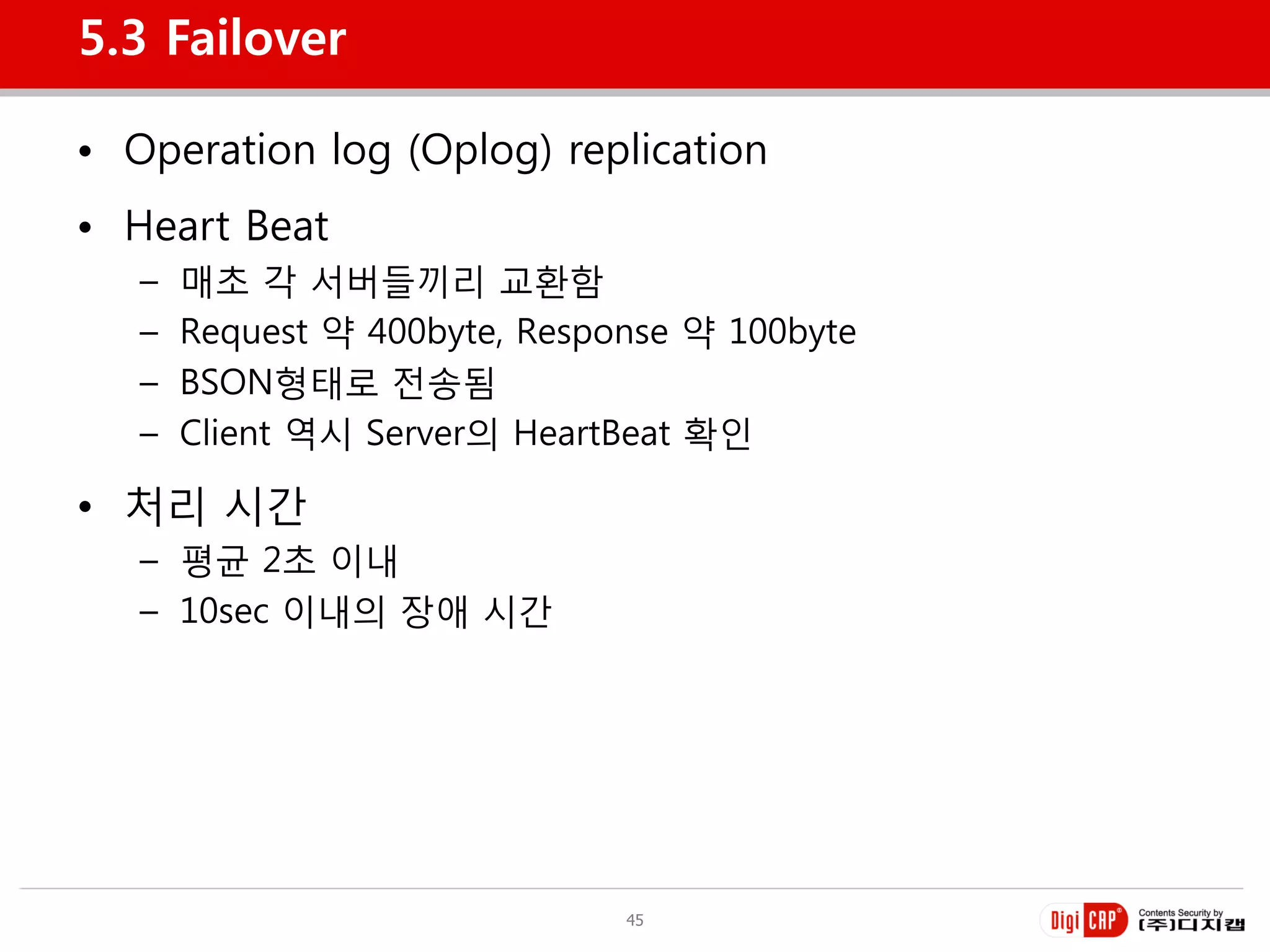 5.3 Failover

• Operation log (Oplog) replication
• Heart Beat
   –   매초 각 서버들끼리 교홖함
   –   Request 약 400byte, Response 약 100byte
   –   BSON형태로 젂송됨
   –   Client 역시 Server의 HeartBeat 확인

• 처리 시갂
   – 평균 2초 이내
   – 10sec 이내의 장애 시갂




                               45
 