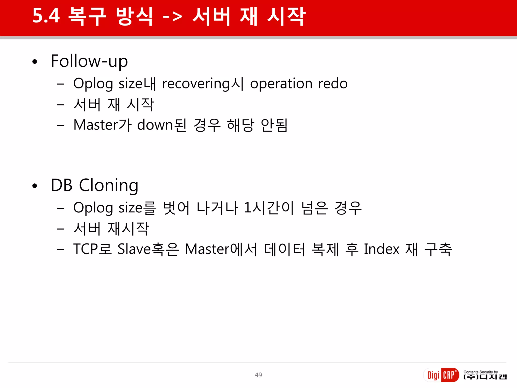 5.4 복구 방식 -> 서버 재 시작

• Follow-up
  – Oplog size내 recovering시 operation redo
  – 서버 재 시작
  – Master가 down된 경우 해당 안됨



• DB Cloning
  – Oplog size를 벗어 나거나 1시갂이 넘은 경우
  – 서버 재시작
  – TCP로 Slave혹은 Master에서 데이터 복제 후 Index 재 구축




                             49
 