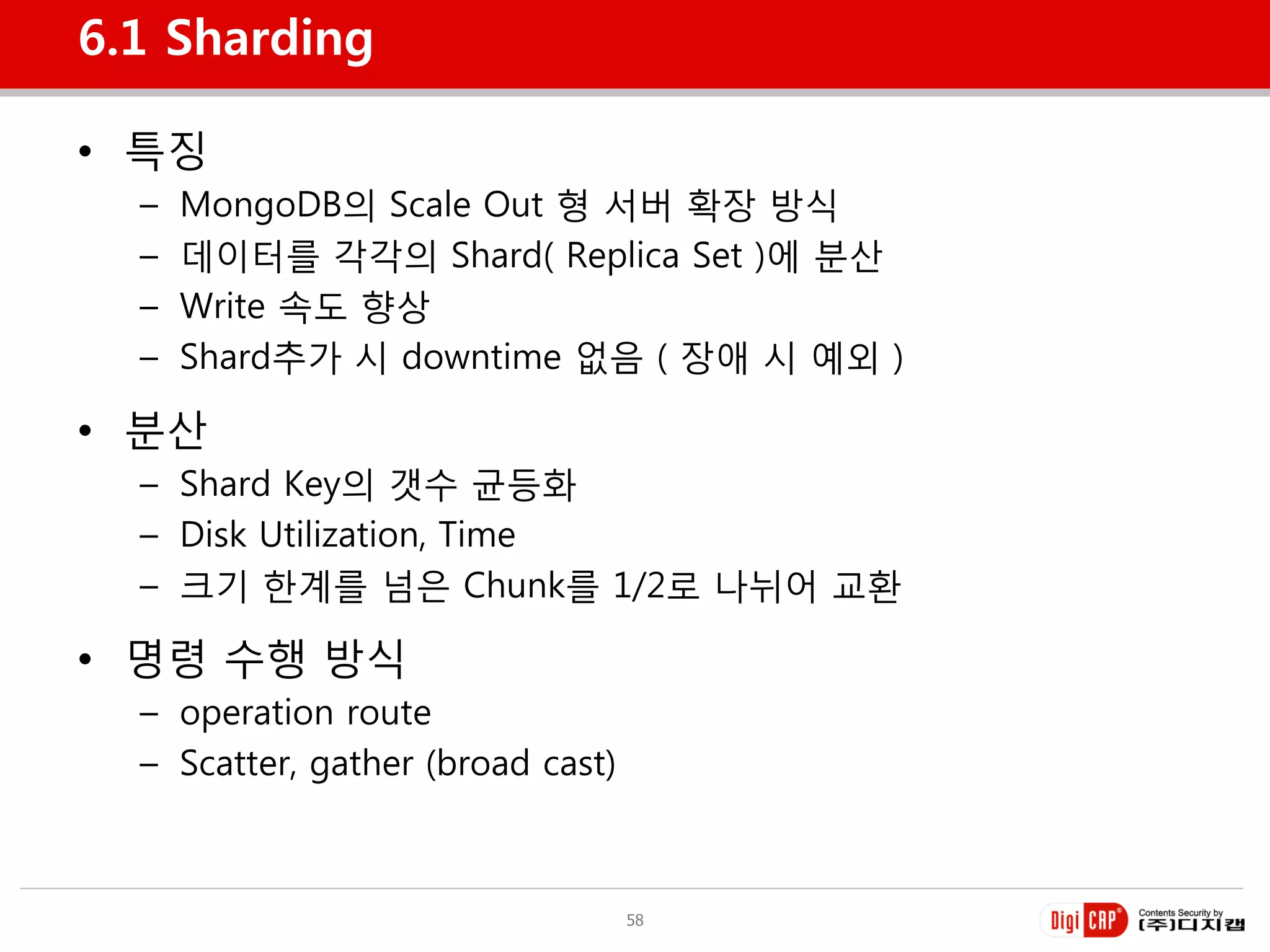 6.1 Sharding

• 특징
  –   MongoDB의 Scale Out 형 서버 확장 방식
  –   데이터를 각각의 Shard( Replica Set )에 분산
  –   Write 속도 향상
  –   Shard추가 시 downtime 없음 ( 장애 시 예외 )

• 분산
  – Shard Key의 갯수 균등화
  – Disk Utilization, Time
  – 크기 한계를 넘은 Chunk를 1/2로 나뉘어 교홖

• 명령 수행 방식
  – operation route
  – Scatter, gather (broad cast)



                                   58
 