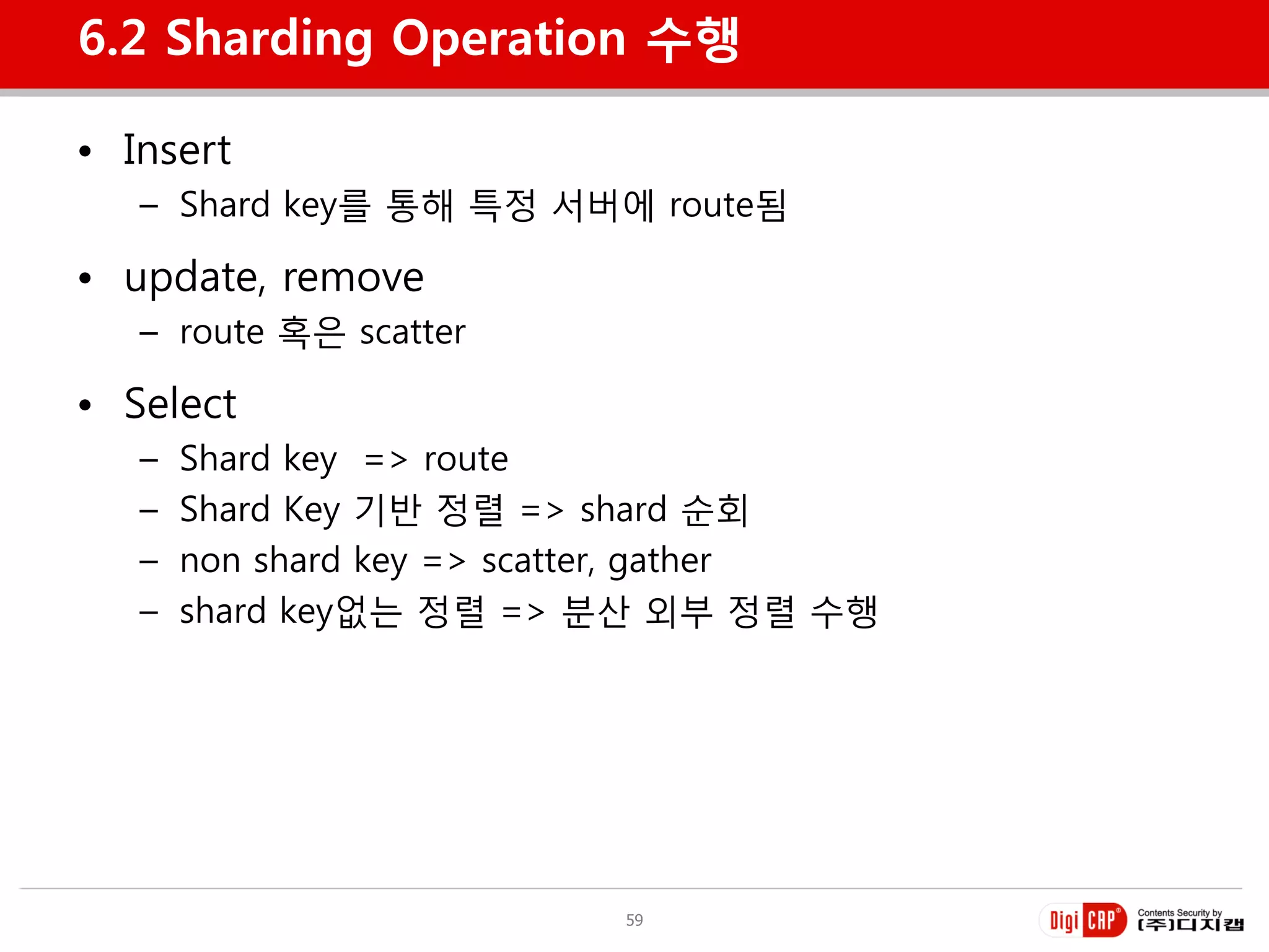 6.2 Sharding Operation 수행

• Insert
   – Shard key를 통해 특정 서버에 route됨

• update, remove
   – route 혹은 scatter

• Select
   –   Shard key => route
   –   Shard Key 기반 정렬 => shard 순회
   –   non shard key => scatter, gather
   –   shard key없는 정렬 => 분산 외부 정렬 수행




                           59
 