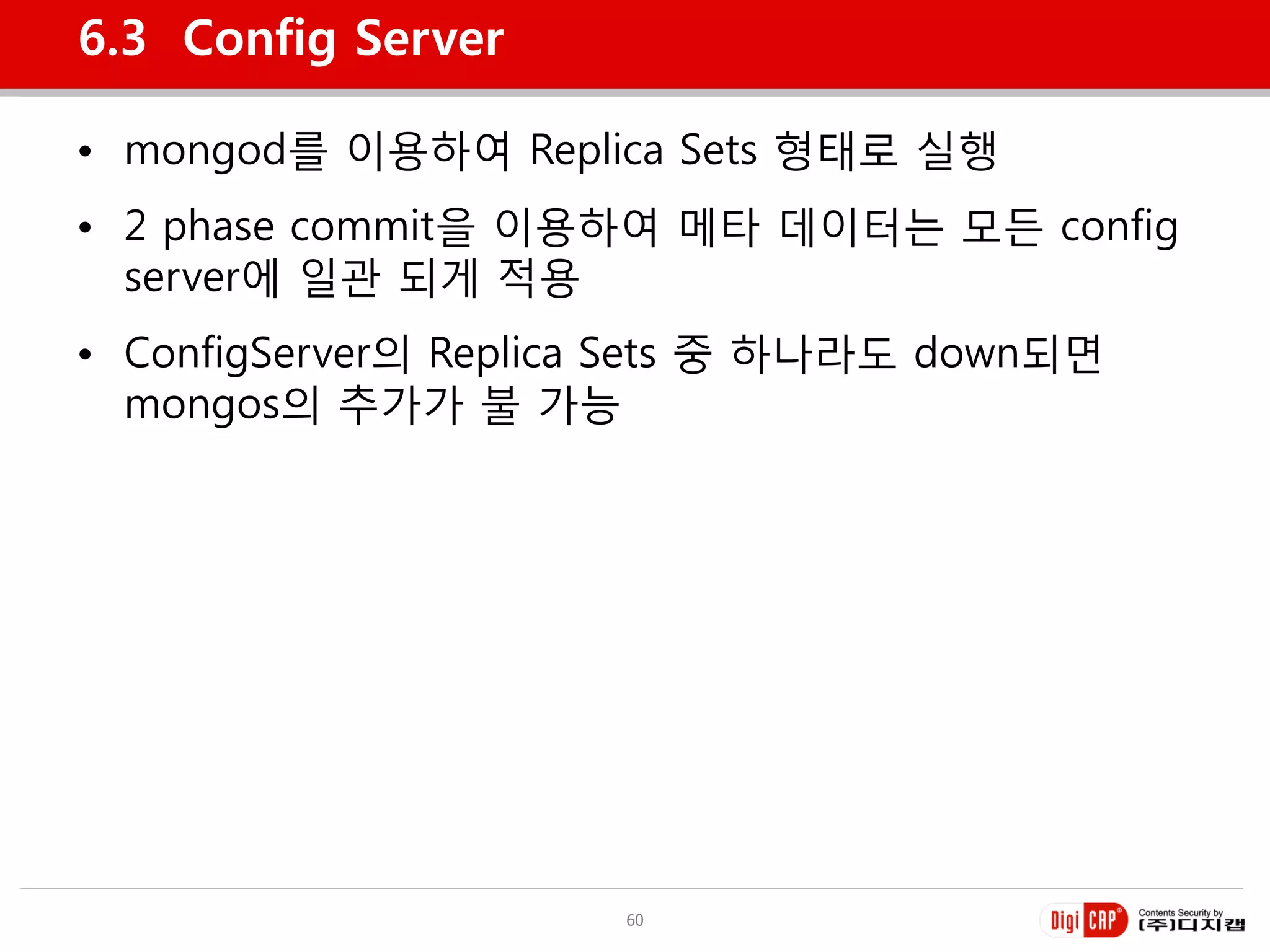 6.3 Config Server

• mongod를 이용하여 Replica Sets 형태로 실행
• 2 phase commit을 이용하여 메타 데이터는 모든 config
  server에 일관 되게 적용
• ConfigServer의 Replica Sets 중 하나라도 down되면
  mongos의 추가가 불 가능




                      60
 