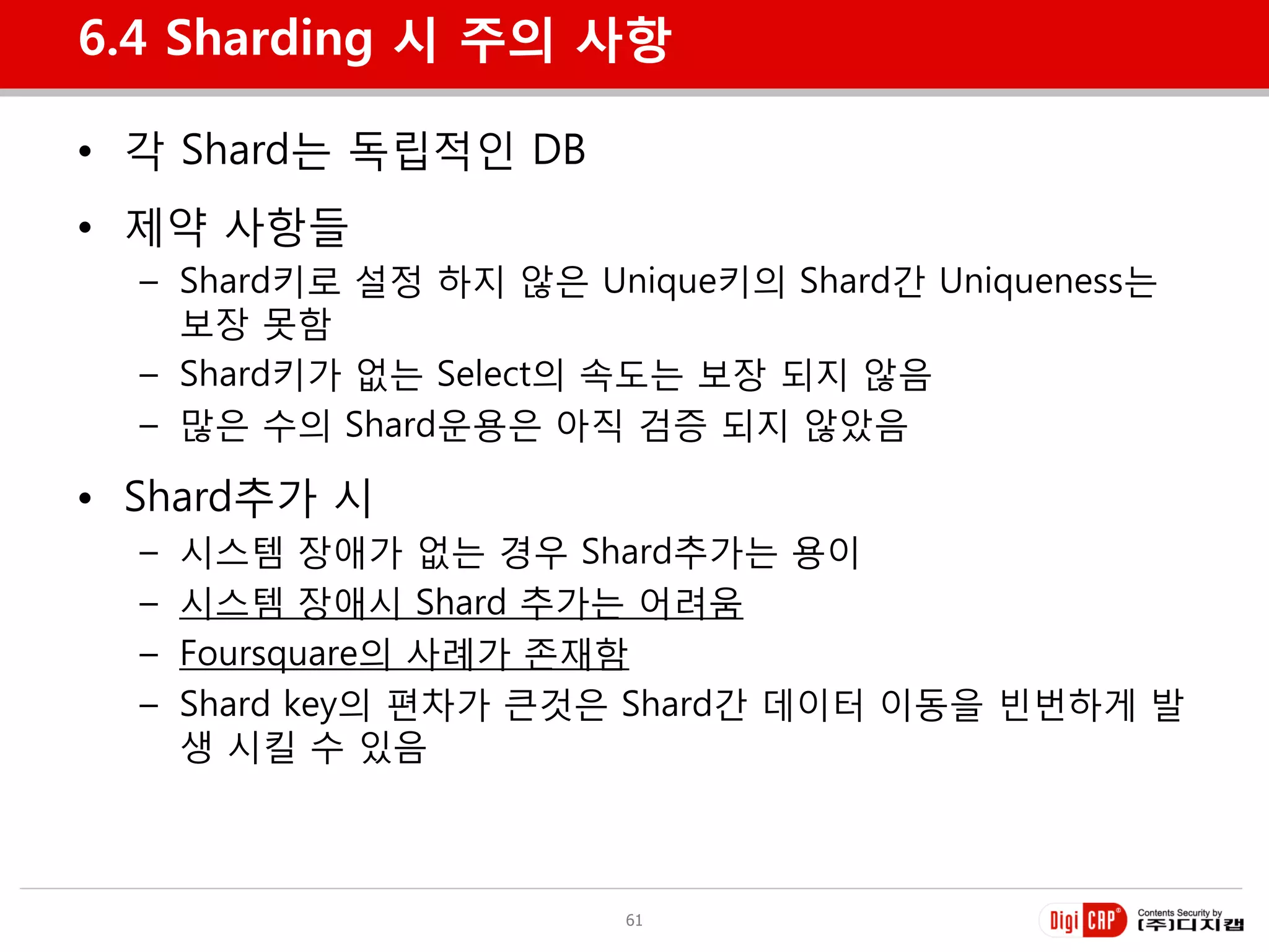 6.4 Sharding 시 주의 사항

• 각 Shard는 독립적인 DB
• 제약 사항들
  – Shard키로 설정 하지 않은 Unique키의 Shard갂 Uniqueness는
    보장 못함
  – Shard키가 없는 Select의 속도는 보장 되지 않음
  – 많은 수의 Shard욲용은 아직 검증 되지 않았음

• Shard추가 시
  –   시스템 장애가 없는 경우 Shard추가는 용이
  –   시스템 장애시 Shard 추가는 어려움
  –   Foursquare의 사례가 졲재함
  –   Shard key의 편차가 큰것은 Shard갂 데이터 이동을 빈벆하게 발
      생 시킬 수 있음



                       61
 