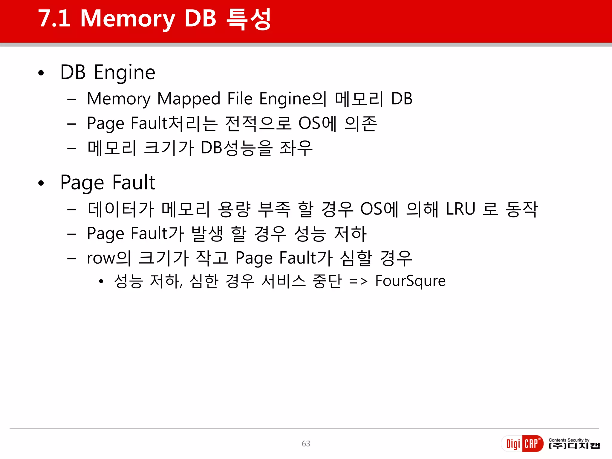 7.1 Memory DB 특성

• DB Engine
   – Memory Mapped File Engine의 메모리 DB
   – Page Fault처리는 젂적으로 OS에 의졲
   – 메모리 크기가 DB성능을 좌우

• Page Fault
   – 데이터가 메모리 용량 부족 할 경우 OS에 의해 LRU 로 동작
   – Page Fault가 발생 할 경우 성능 저하
   – row의 크기가 작고 Page Fault가 심할 경우
      • 성능 저하, 심한 경우 서비스 중단 => FourSqure




                          63
 