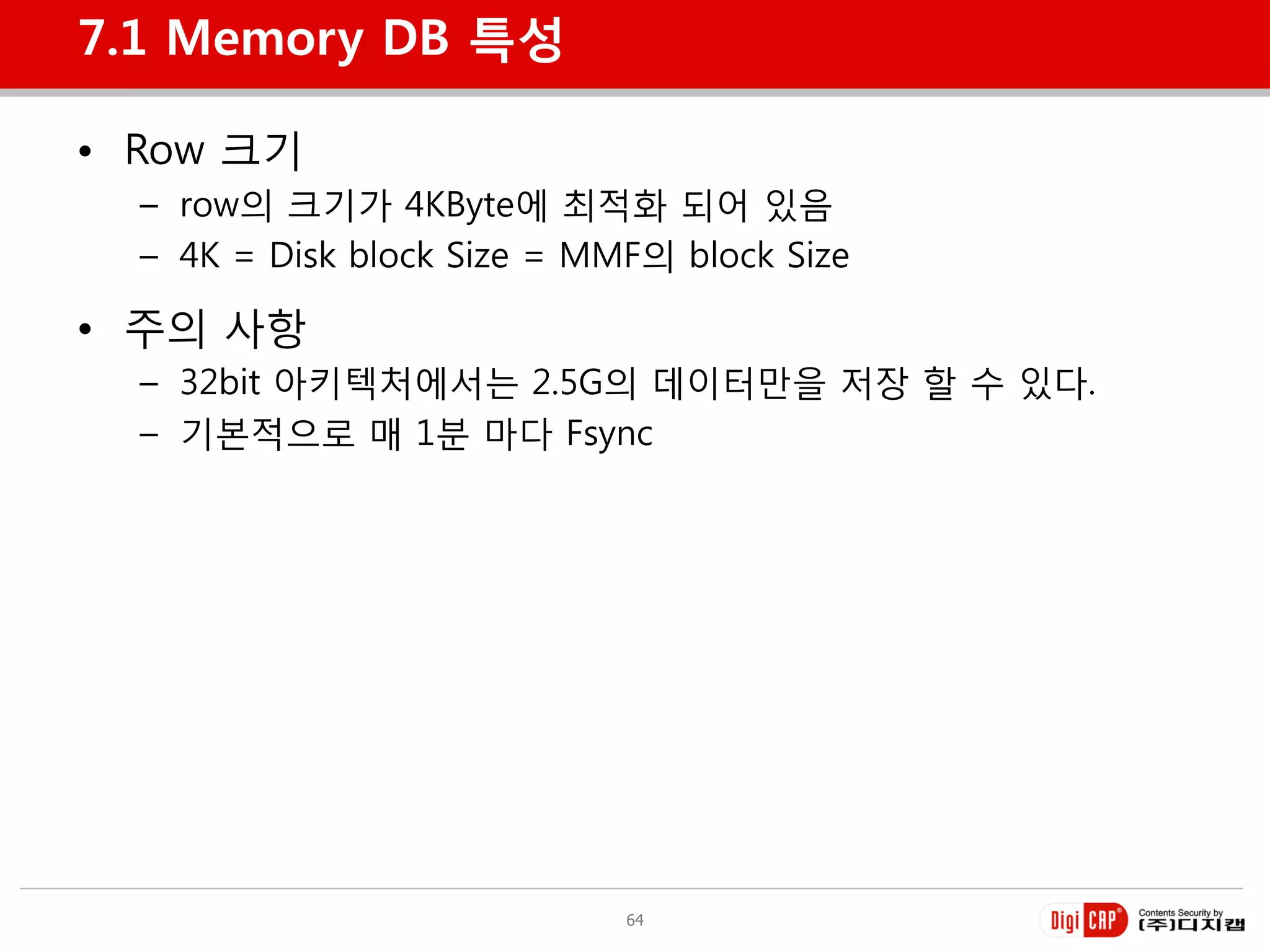 7.1 Memory DB 특성

• Row 크기
  – row의 크기가 4KByte에 최적화 되어 있음
  – 4K = Disk block Size = MMF의 block Size

• 주의 사항
  – 32bit 아키텍처에서는 2.5G의 데이터만을 저장 할 수 있다.
  – 기본적으로 매 1분 마다 Fsync




                             64
 
