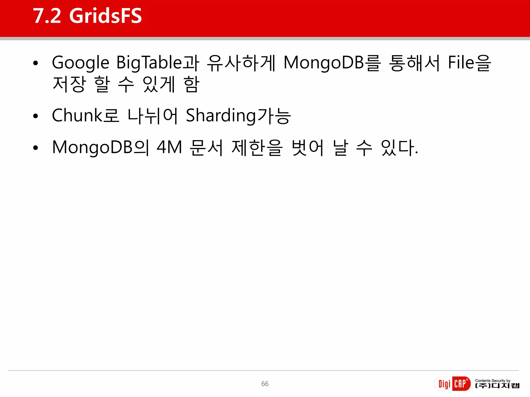 7.2 GridsFS

• Google BigTable과 유사하게 MongoDB를 통해서 File을
  저장 할 수 있게 함
• Chunk로 나뉘어 Sharding가능
• MongoDB의 4M 문서 제한을 벗어 날 수 있다.




                    66
 