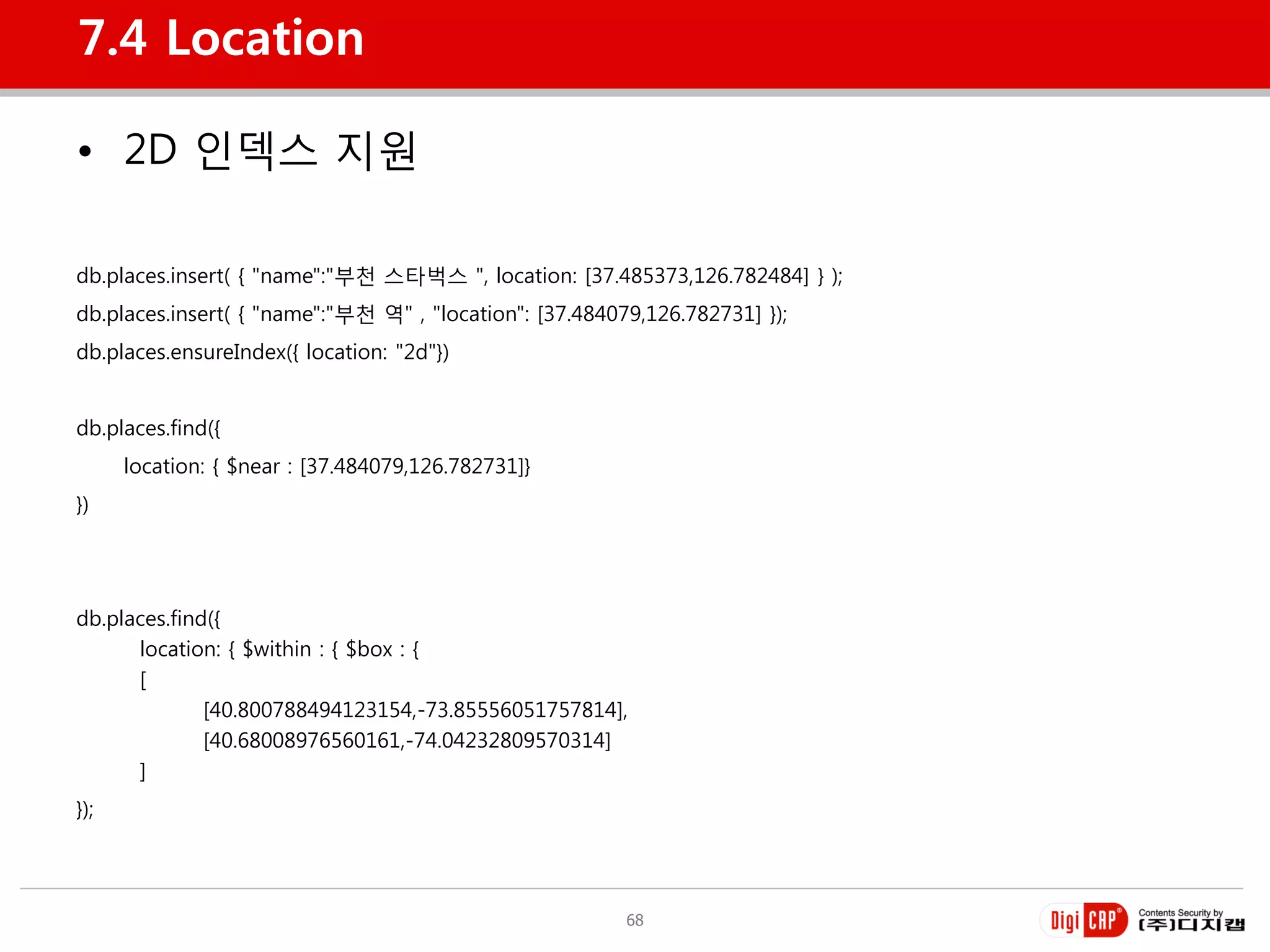 7.4 Location

• 2D 인덱스 지원

db.places.insert( { "name":"부천 스타벅스 ", location: [37.485373,126.782484] } );
db.places.insert( { "name":"부천 역" , "location": [37.484079,126.782731] });
db.places.ensureIndex({ location: "2d"})


db.places.find({
      location: { $near : [37.484079,126.782731]}
})




db.places.find({
      location: { $within : { $box : {
      [
              [40.800788494123154,-73.85556051757814],
              [40.68008976560161,-74.04232809570314]
      ]
});




                                                         68
 