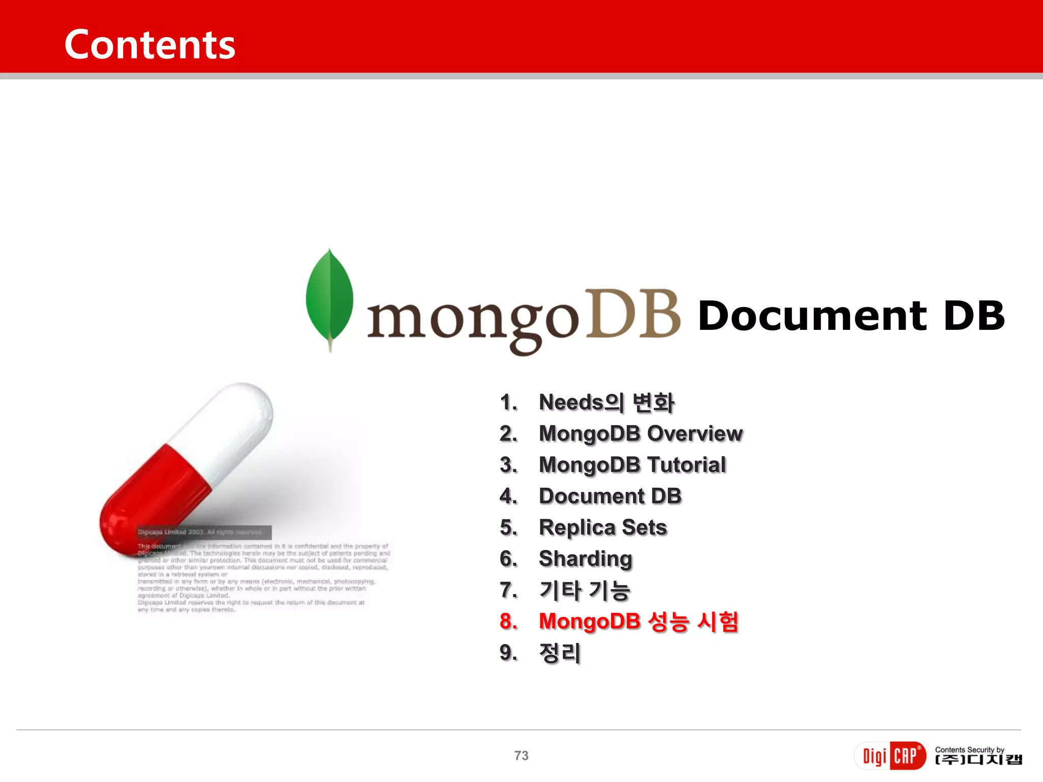 Contents




                             Document DB
           1.    Needs의 변화
           2.    MongoDB Overview
           3.    MongoDB Tutorial
           4.    Document DB
           5.    Replica Sets
           6.    Sharding
           7.    기타 기능
           8.    MongoDB 성능 시험
           9.    정리



            73
 
