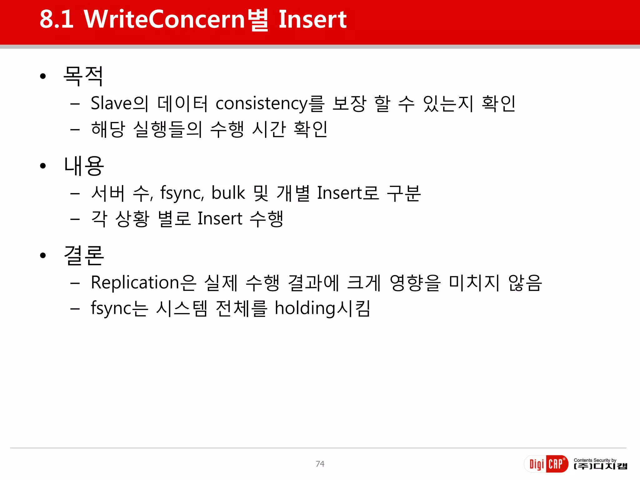 8.1 WriteConcern별 Insert

• 목적
  – Slave의 데이터 consistency를 보장 할 수 있는지 확인
  – 해당 실행들의 수행 시갂 확인

• 내용
  – 서버 수, fsync, bulk 및 개별 Insert로 구분
  – 각 상황 별로 Insert 수행

• 결롞
  – Replication은 실제 수행 결과에 크게 영향을 미치지 않음
  – fsync는 시스템 젂체를 holding시킴




                          74
 