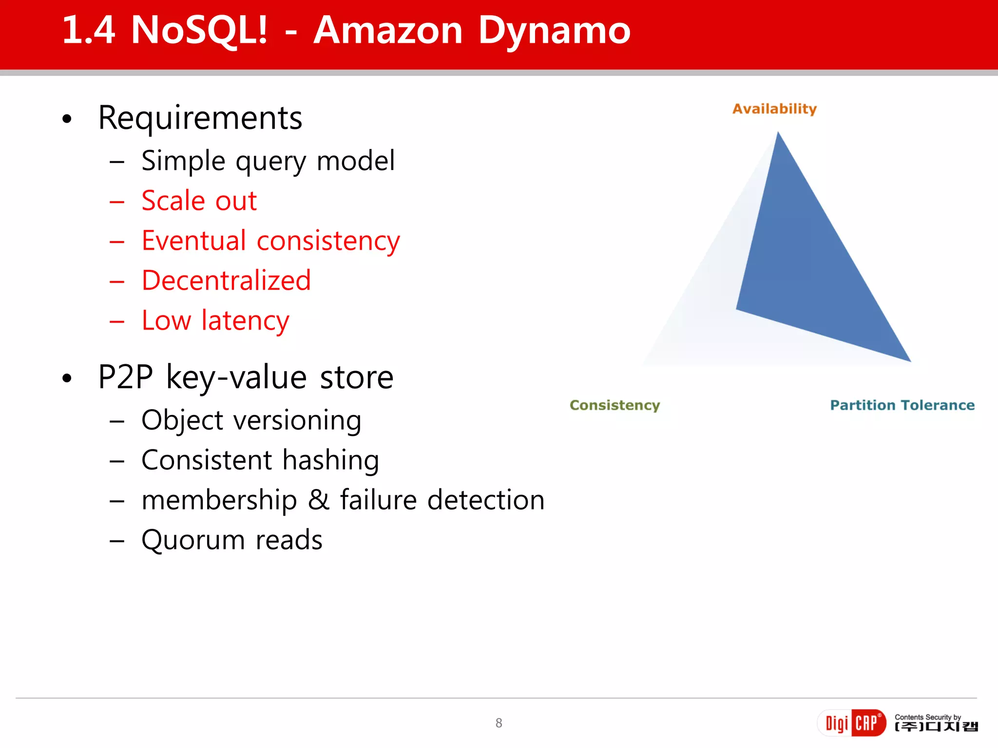 1.4 NoSQL! - Amazon Dynamo

• Requirements
   –   Simple query model
   –   Scale out
   –   Eventual consistency
   –   Decentralized
   –   Low latency

• P2P key-value store
   –   Object versioning
   –   Consistent hashing
   –   membership & failure detection
   –   Quorum reads




                                 8
 
