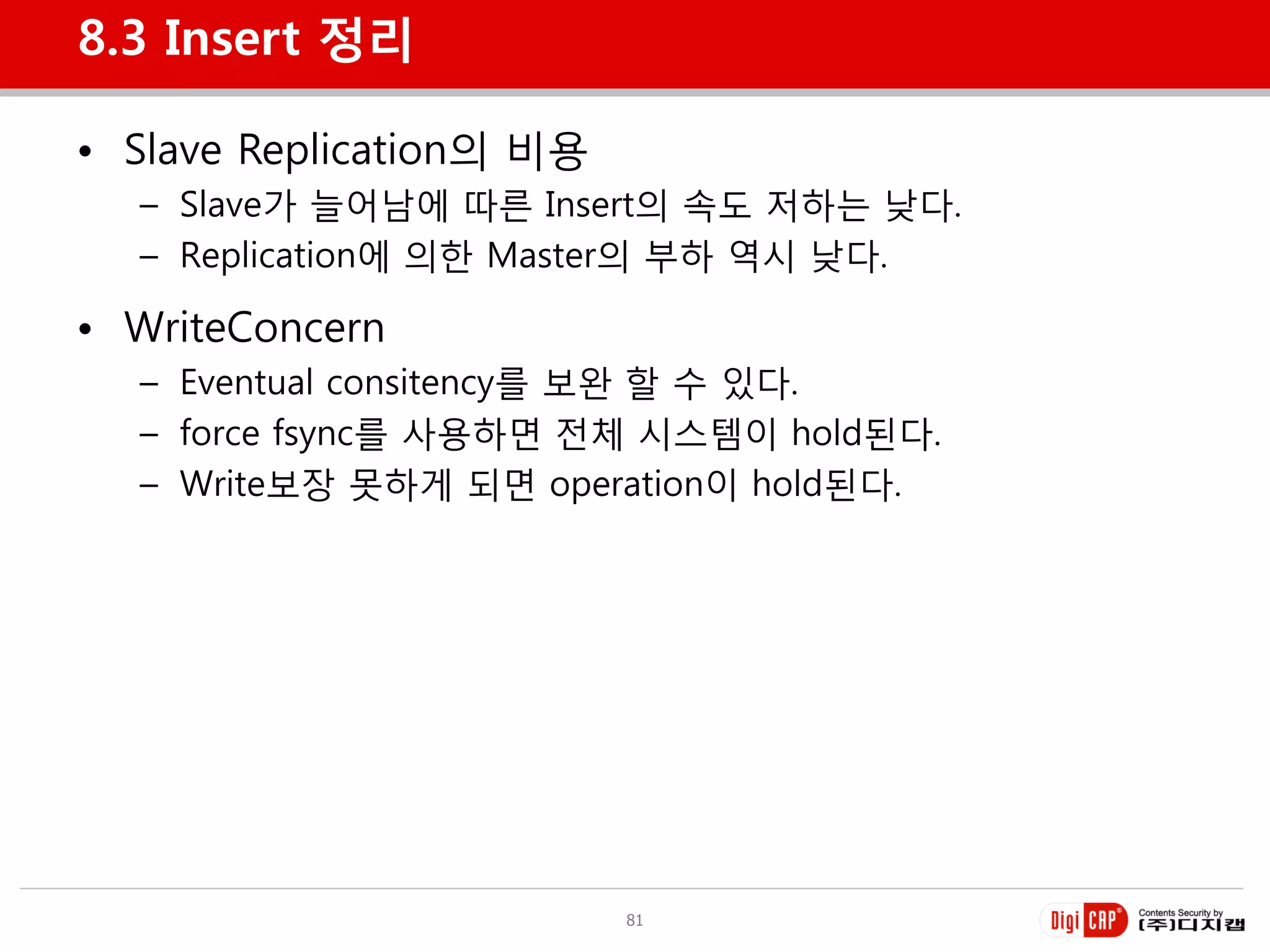 8.3 Insert 정리

• Slave Replication의 비용
  – Slave가 늘어남에 따른 Insert의 속도 저하는 낮다.
  – Replication에 의한 Master의 부하 역시 낮다.

• WriteConcern
  – Eventual consitency를 보완 할 수 있다.
  – force fsync를 사용하면 젂체 시스템이 hold된다.
  – Write보장 못하게 되면 operation이 hold된다.




                          81
 