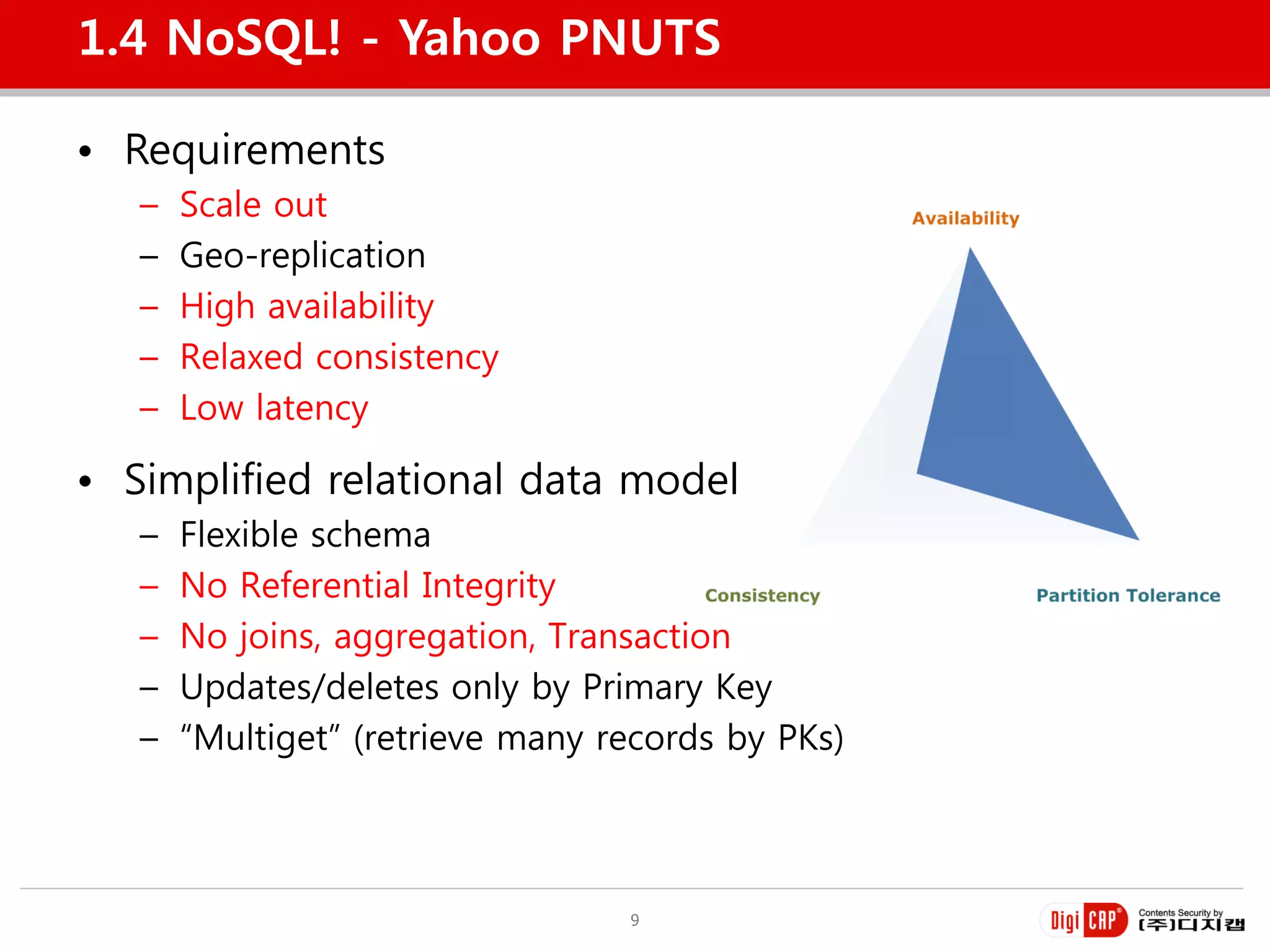 1.4 NoSQL! - Yahoo PNUTS

• Requirements
   –   Scale out
   –   Geo-replication
   –   High availability
   –   Relaxed consistency
   –   Low latency

• Simplified relational data model
   –   Flexible schema
   –   No Referential Integrity
   –   No joins, aggregation, Transaction
   –   Updates/deletes only by Primary Key
   –   “Multiget” (retrieve many records by PKs)



                                  9
 
