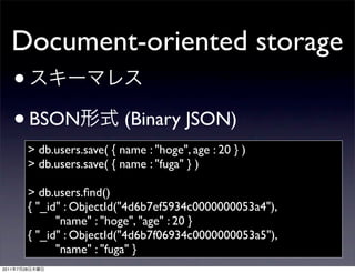 Document-oriented storage
       •
       • BSON                       (Binary JSON)
                > db.users.save( { name : "hoge", age : 20 } )
                > db.users.save( { name : "fuga" } )

                > db.users.ﬁnd()
                { "_id" : ObjectId("4d6b7ef5934c0000000053a4"),
                      "name" : "hoge", "age" : 20 }
                { "_id" : ObjectId("4d6b7f06934c0000000053a5"),
                      "name" : "fuga" }
2011   7   28
 