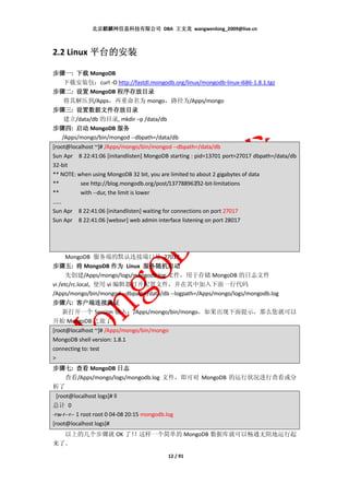 北京麒麟网信息科技有限公司 DBA 王文龙 wangwenlong_2009@live.cn



2.2 Linux 平台的安装

步骤一: 下载 MongoDB
步骤一
  下载安装包：curl -O http://fastdl.mongodb.org/linux/mongodb-linux-i686-1.8.1.tgz
步骤二
步骤二: 设置 MongoDB 程序存放目录
                   程序存放目录
  将其解压到/Apps，再重命名为 mongo，路径为/Apps/mongo
步骤三 设置数据文件存放目录
步骤三: 设置数据文件存放目录
  建立/data/db 的目录, mkdir –p /data/db
步骤四
步骤四: 启动 MongoDB 服务
 /Apps/mongo/bin/mongod --dbpath=/data/db
[root@localhost ~]# /Apps/mongo/bin/mongod --dbpath=/data/db
Sun Apr 8 22:41:06 [initandlisten] MongoDB starting : pid=13701 port=27017 dbpath=/data/db
32-bit
** NOTE: when using MongoDB 32 bit, you are limited to about 2 gigabytes of data
**        see http://blog.mongodb.org/post/137788967/32-bit-limitations
**        with --dur, the limit is lower
……
Sun Apr 8 22:41:06 [initandlisten] waiting for connections on port 27017
Sun Apr 8 22:41:06 [websvr] web admin interface listening on port 28017




      MongoDB 服务端的默认连接端口是 27017
步骤五: 将 MongoDB 作为 Linux 服务随机启动
步骤五
      先创建/Apps/mongo/logs/mongodb.log 文件，用于存储 MongoDB 的日志文件
vi /etc/rc.local, 使用 vi 编辑器打开配置文件，并在其中加入下面一行代码
/Apps/mongo/bin/mongod --dbpath=/data/db --logpath=/Apps/mongo/logs/mongodb.log
步骤六
步骤六: 客户端连接验证
    新打开一个 Session 输入：/Apps/mongo/bin/mongo，如果出现下面提示，那么您就可以
开始 MongoDB 之旅了
[root@localhost ~]# /Apps/mongo/bin/mongo
MongoDB shell version: 1.8.1
connecting to: test
>
步骤七
步骤七: 查看 MongoDB 日志
  查看/Apps/mongo/logs/mongodb.log 文件，即可对 MongoDB 的运行状况进行查看或分
析了
  [root@localhost logs]# ll
总计 0
-rw-r--r-- 1 root root 0 04-08 20:15 mongodb.log
[root@localhost logs]#
  以上的几个步骤就 OK 了！
               ！这样一个简单的 MongoDB 数据库就可以畅通无阻地运行起
来了。
                                             12 / 91
 