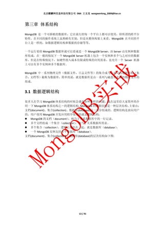 北京麒麟网信息科技有限公司 DBA 王文龙 wangwenlong_2009@live.cn



第三章 体系结构

MongoDB 是一个可移植的数据库，它在流行的每一个平台上都可以使用，即所谓的跨平台
特性。在不同的操作系统上虽然略有差别，但是从整体构架上来看，MongoDB 在不同的平
台上是一样的，如数据逻辑结构和数据的存储等等。

一个运行着的 MongoDB 数据库就可以看成是一个 MongoDB Server， Server 由实例和数据
                                          该
库组成，在一般的情况下一个 MongoDB Server 机器上包含一个实例和多个与之对应的数据
库，但是在特殊情况下，如硬件投入成本有限或特殊的应用需求，也允许一个 Server 机器
上可以有多个实例和多个数据库。

MongoDB 中一系列物理文件（数据文件，日志文件等）的集合或与之对应的逻辑结构（集
合，文档等）被称为数据库，简单的说，就是数据库是由一系列与磁盘有关系的物理文件的
组成。


3.1 数据逻辑结构

很多人在学习 MongoDB 体系结构的时候会遇到各种各样的问题，我在这里给大家简单的介
绍一下 MongoDB 体系结构之－的逻辑结构。         MongoDB 的逻辑结构是一种层次结构。主要由：
文档(document)、集合(collection)、数据库(database)这三部分组成的。逻辑结构是面向用户
的，用户使用 MongoDB 开发应用程序使用的就是逻辑结构。
  MongoDB 的文档（document）     ，相当于关系数据库中的一行记录。
  多个文档组成一个集合（collection）      ，相当于关系数据库的表。
  多个集合（collection）  ，逻辑上组织在一起，就是数据库（database）      。
  一个 MongoDB 实例支持多个数据库（database）         。
文档(document)、集合(collection)、数据库(database)的层次结构如下图:




                              13 / 91
 
