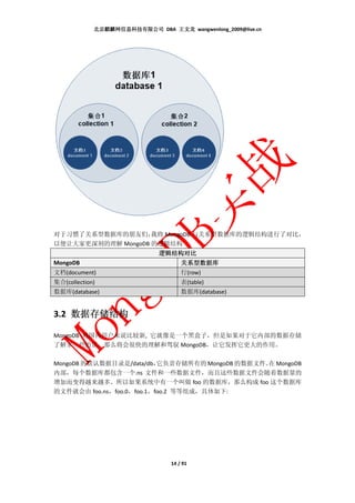 北京麒麟网信息科技有限公司 DBA 王文龙 wangwenlong_2009@live.cn




对于习惯了关系型数据库的朋友们，    我将 MongoDB 与关系型数据库的逻辑结构进行了对比，
以便让大家更深刻的理解 MongoDB 的逻辑结构
                              逻辑结构对比
MongoDB                               关系型数据库
文档(document)                          行(row)
集合(collection)                        表(table)
数据库(database)                         数据库(database)


3.2 数据存储结构
    数据存储结构

MongoDB 对国内用户来说比较新, 它就像是一个黑盒子，但是如果对于它内部的数据存储
了解多一些的话，那么将会很快的理解和驾驭 MongoDB，让它发挥它更大的作用。

MongoDB 的默认数据目录是/data/db，  它负责存储所有的 MongoDB 的数据文件。 MongoDB
                                                 在
内部，每个数据库都包含一个.ns 文件和一些数据文件，而且这些数据文件会随着数据量的
增加而变得越来越多。所以如果系统中有一个叫做 foo 的数据库，那么构成 foo 这个数据库
的文件就会由 foo.ns，foo.0，foo.1，foo.2 等等组成，具体如下:




                                  14 / 91
 