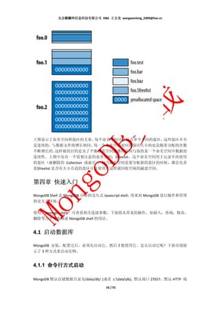 北京麒麟网信息科技有限公司 DBA 王文龙 wangwenlong_2009@live.cn




上图显示了命名空间和盘区的关系。       每个命名空间可以包含多个不同的盘区，这些盘区并不
是连续的。      与数据文件的增长相同，每一个命名空间对应的盘区大小的也是随着分配的次数
不断增长的。      这样做的目的是为了平衡命名空间浪费的空间与保持某一个命名空间中数据的
连续性。上图中还有一个需要注意的命名空间：$freelist，这个命名空间用于记录不再使用
的盘区（被删除的 Collection 或索引）。每当命名空间需要分配新的盘区的时候，都会先查
看$freelist 是否有大小合适的盘区可以使用，这样就回收空闲的磁盘空间。


第四章 快速入门

MongoDB Shell 是 MongoDB 自带的交互式 Javascript shell，用来对 MongoDB 进行操作和管理
的交互式环境。

使用 "./mongo --help" 可查看相关连接参数，下面将从常见的操作，如插入，查询，修改，
删除等几个方面阐述 MongoDB shell 的用法。


4.1 启动数据库

MongoDB 安装、配置完后，必须先启动它，然后才能使用它。怎么启动它呢？下面分别展
示了 3 种方式来启动实例。


4.1.1 命令行方式启动

MongoDB 默认存储数据目录为/data/db/ (或者 c:datadb), 默认端口 27017，默认 HTTP 端

                               16 / 91
 