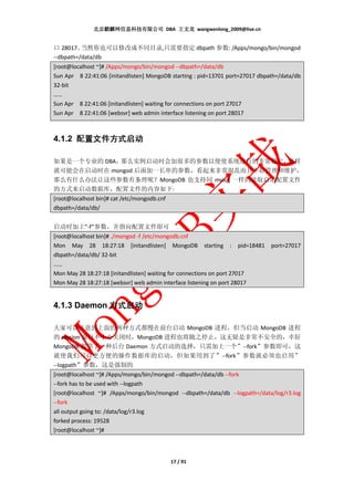 北京麒麟网信息科技有限公司 DBA 王文龙 wangwenlong_2009@live.cn


口 28017。  当然你也可以修改成不同目录,只需要指定 dbpath 参数: /Apps/mongo/bin/mongod
--dbpath=/data/db
[root@localhost ~]# /Apps/mongo/bin/mongod --dbpath=/data/db
Sun Apr 8 22:41:06 [initandlisten] MongoDB starting : pid=13701 port=27017 dbpath=/data/db
32-bit
……
Sun Apr 8 22:41:06 [initandlisten] waiting for connections on port 27017
Sun Apr 8 22:41:06 [websvr] web admin interface listening on port 28017



4.1.2 配置文件方式启动

如果是一个专业的 DBA，那么实例启动时会加很多的参数以便使系统运行的非常稳定，     这样
就可能会在启动时在 mongod 后面加一长串的参数，看起来非常混乱而且不好管理和维护，
那么有什么办法让这些参数有条理呢？MongoDB 也支持同 mysql 一样的读取启动配置文件
的方式来启动数据库，配置文件的内容如下:
[root@localhost bin]# cat /etc/mongodb.cnf
dbpath=/data/db/


启动时加上”-f”参数，并指向配置文件即可
[root@localhost bin]# ./mongod -f /etc/mongodb.cnf
Mon May 28 18:27:18 [initandlisten] MongoDB starting : pid=18481               port=27017
dbpath=/data/db/ 32-bit
……
Mon May 28 18:27:18 [initandlisten] waiting for connections on port 27017
Mon May 28 18:27:18 [websvr] web admin interface listening on port 28017


4.1.3 Daemon 方式启动

大家可以注意到上面的两种方式都慢在前台启动 MongoDB 进程，但当启动 MongoDB 进程
的 session 窗口不小心关闭时，MongoDB 进程也将随之停止，这无疑是非常不安全的，幸好
MongoDB 提供了一种后台 Daemon 方式启动的选择，只需加上一个”--fork”参数即可，这
就使我们可以更方便的操作数据库的启动，但如果用到了”--fork”参数就必须也启用”
--logpath”参数，这是强制的
[root@localhost ~]# /Apps/mongo/bin/mongod --dbpath=/data/db --fork
--fork has to be used with --logpath
[root@localhost ~]# /Apps/mongo/bin/mongod --dbpath=/data/db --logpath=/data/log/r3.log
--fork
all output going to: /data/log/r3.log
forked process: 19528
[root@localhost ~]#



                                             17 / 91
 