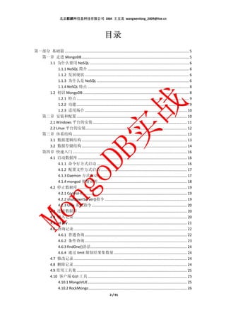 北京麒麟网信息科技有限公司 DBA 王文龙 wangwenlong_2009@live.cn




                                                                目录
第一部分 基础篇 ............................................................................................................................ 5
  第一章 走进 MongoDB ........................................................................................................... 5
    1.1 为什么要用 NoSQL ................................................................................................... 6
         1.1.1 NoSQL 简介 ..................................................................................................... 6
         1.1.2 发展现状 ........................................................................................................ 6
         1.1.3 为什么是 NoSQL ............................................................................................ 6
         1.1.4 NoSQL 特点 ..................................................................................................... 8
    1.2 初识 MongoDB .......................................................................................................... 8
         1.2.1 特点 ................................................................................................................ 9
         1.2.2 功能 ................................................................................................................ 9
         1.2.3 适用场合 ...................................................................................................... 10
  第二章 安装和配置 .............................................................................................................. 10
    2.1 Windows 平台的安装 .............................................................................................. 11
    2.2 Linux 平台的安装 ..................................................................................................... 12
  第三章 体系结构 .................................................................................................................. 13
    3.1 数据逻辑结构 ......................................................................................................... 13
    3.2 数据存储结构 ......................................................................................................... 14
  第四章 快速入门 .................................................................................................................. 16
    4.1 启动数据库 ............................................................................................................. 16
         4.1.1 命令行方式启动 .......................................................................................... 16
         4.1.2 配置文件方式启动 ...................................................................................... 17
         4.1.3 Daemon 方式启动......................................................................................... 17
         4.1.4 mongod 参数说明 ......................................................................................... 18
    4.2 停止数据库 ............................................................................................................. 19
         4.2.1 Control-C ........................................................................................................ 19
                  4.2.2 shutdownServer()指令 .................................................................................. 19
                  4.2.3 Unix 系统指令 ............................................................................................... 20
             4.3 连接数据库 ............................................................................................................. 20
             4.4 插入记录 ................................................................................................................. 20
             4.5 _id key ....................................................................................................................... 21
             4.6 查询记录 ................................................................................................................. 22
                  4.6.1 普通查询 ...................................................................................................... 22
                  4.6.2 条件查询 ...................................................................................................... 23
                  4.6.3 findOne()语法 ................................................................................................ 24
                  4.6.4 通过 limit 限制结果集数量 ......................................................................... 24
             4.7 修改记录 ................................................................................................................. 24
             4.8 删除记录 ................................................................................................................. 24
             4.9 常用工具集 .............................................................................................................. 25
             4.10 客户端 GUI 工具 ................................................................................................... 25
                  4.10.1 MongoVUE ................................................................................................... 25
                  4.10.2 RockMongo .................................................................................................. 26
                                                                     2 / 91
 