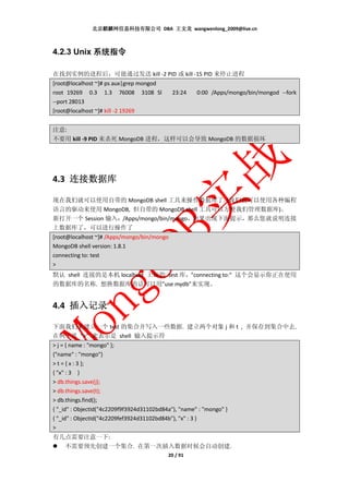北京麒麟网信息科技有限公司 DBA 王文龙 wangwenlong_2009@live.cn



4.2.3 Unix 系统指令

在找到实例的进程后，可能通过发送 kill -2 PID 或 kill -15 PID 来停止进程
[root@localhost ~]# ps aux|grep mongod
root 19269 0.3 1.3 76008 3108 Sl          23:24    0:00 /Apps/mongo/bin/mongod --fork
--port 28013
[root@localhost ~]# kill -2 19269


注意:
不要用 kill -9 PID 来杀死 MongoDB 进程，这样可以会导致 MongoDB 的数据损坏




4.3 连接数据库

现在我们就可以使用自带的 MongoDB shell 工具来操作数据库了. (我们也可以使用各种编程
语言的驱动来使用 MongoDB, 但自带的 MongoDB shell 工具可以方便我们管理数据库)。
新打开一个 Session 输入：/Apps/mongo/bin/mongo，如果出现下面提示，那么您就说明连接
上数据库了，可以进行操作了
[root@localhost ~]# /Apps/mongo/bin/mongo
MongoDB shell version: 1.8.1
connecting to: test
>
默认 shell 连接的是本机 localhost 上面的 test 库，"connecting to:" 这个会显示你正在使用
的数据库的名称. 想换数据库的话可以用”use mydb”来实现。


4.4 插入记录

下面我们来建立一个 test 的集合并写入一些数据. 建立两个对象 j 和 t , 并保存到集合中去.
在例子里 “>” 来表示是 shell 输入提示符
> j = { name : "mongo" };
{"name" : "mongo"}
> t = { x : 3 };
{ "x" : 3 }
> db.things.save(j);
> db.things.save(t);
> db.things.find();
{ "_id" : ObjectId("4c2209f9f3924d31102bd84a"), "name" : "mongo" }
{ "_id" : ObjectId("4c2209fef3924d31102bd84b"), "x" : 3 }
>
有几点需要注意一下:
  不需要预先创建一个集合. 在第一次插入数据时候会自动创建.
                                         20 / 91
 