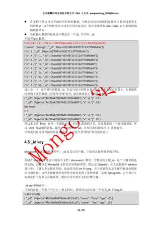 北京麒麟网信息科技有限公司 DBA 王文龙 wangwenlong_2009@live.cn


      在文档中其实可以存储任何结构的数据, 当然在实际应用我们存储的还是相同类型文
      档的集合. 这个特性其实可以在应用里很灵活, 你不需要类似 alter table 语句来修改你
      的数据结构
      每次插入数据时候集合中都会有一个 ID, 名字叫 _id.
下面再加点数据:
> for( var i = 1; i < 10; i++ ) db.things.save( { x:4, j:i } ); > db.things.find();
{"name" : "mongo" , "_id" : ObjectId("497cf60751712cf7758fbdbb")}
{"x" : 3 , "_id" : ObjectId("497cf61651712cf7758fbdbc")}
{"x" : 4 , "j" : 1 , "_id" : ObjectId("497cf87151712cf7758fbdbd")}
{"x" : 4 , "j" : 2 , "_id" : ObjectId("497cf87151712cf7758fbdbe")}
{"x" : 4 , "j" : 3 , "_id" : ObjectId("497cf87151712cf7758fbdbf")}
{"x" : 4 , "j" : 4 , "_id" : ObjectId("497cf87151712cf7758fbdc0")}
{"x" : 4 , "j" : 5 , "_id" : ObjectId("497cf87151712cf7758fbdc1")}
{"x" : 4 , "j" : 6 , "_id" : ObjectId("497cf87151712cf7758fbdc2")}
{"x" : 4 , "j" : 7 , "_id" : ObjectId("497cf87151712cf7758fbdc3")}
{"x" : 4 , "j" : 8 , "_id" : ObjectId("497cf87151712cf7758fbdc4")}
请注意一下, 这里循环次数是 10, 但是只显示到第 8 条, 还有 2 条数据没有显示. 如果想继
续查询下面的数据只需要使用”it”命令, 就会继续显示下面的数据:
{ "_id" : ObjectId("4c220a42f3924d31102bd866"), "x" : 4, "j" : 17 }
{ "_id" : ObjectId("4c220a42f3924d31102bd867"), "x" : 4, "j" : 18 }
has more
> it
{ "_id" : ObjectId("4c220a42f3924d31102bd868"), "x" : 4, "j" : 19 }
{ "_id" : ObjectId("4c220a42f3924d31102bd869"), "x" : 4, "j" : 20 }
从技术上讲 find() 返回一个游标对象. 但在上面的例子里, 并没有拿到一个游标的变量. 所
以 shell 自动遍历游标, 返回一个初始化的 set, 并允许我们继续用 it 迭代输出.
当然我们也可以直接用游标来输出, 不过这个是”游标”部分的内容了.


4.5 _id key

MongoDB 支持的数据类型中，_id 是其自有产物，下面对其做些简单的介绍。

存储在 MongoDB 集合中的每个文档（document）都有一个默认的主键_id，这个主键名称是
固定的，它可以是 MongoDB 支持的任何数据类型，默认是 ObjectId。在关系数据库 schema
设计中，主键大多是数值型的，比如常用的 int 和 long，并且更通常的是主键的取值由数据
库自增获得，这种主键数值的有序性有时也表明了某种逻辑。反观 MongoDB，它在设计之
初就定位于分布式存储系统，所以它原生的不支持自增主键。

_id key 举例说明 :
当我们在往一个集合中写入一条文档时，系统会自动生成一个名为_id 的 key.如：
> db.c1.find()
{ "_id" : ObjectId("4fb5faaf6d0f9d8ea3fc91a8"), "name" : "Tony", "age" : 20 }
{ "_id" : ObjectId("4fb5fab96d0f9d8ea3fc91a9"), "name" : "Joe", "age" : 10 }

                                              21 / 91
 