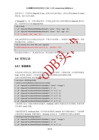 北京麒麟网信息科技有限公司 DBA 王文龙 wangwenlong_2009@live.cn


这里多出了一个类型为 ObjectId 的 key ,在插入时并没有指定，这有点类似 Oracle 的 rowid
的信息，属于自动生成的。

在 MongoDB 中，每一个集合都必须有一个叫做_id 的字段,字段类型默认是 ObjectId ,换句话
说，字段类型可以不是 ObjectId,例如:
> db.c1.find()
{ "_id" : ObjectId("4fb5faaf6d0f9d8ea3fc91a8"), "name" : "Tony", "age" : 20 }
{ "_id" : ObjectId("4fb5fab96d0f9d8ea3fc91a9"), "name" : "Joe", "age" : 10 }
{ "_id" : 3, "name" : "Bill", "age" : 55 }


虽然_id 的类型可以自由指定,但是在同一个集合中必须唯一，如果插入重复的值的话，系统
将会抛出异常，具体如下:
> db.c1.insert({_id:3, name:"Bill_new", age:55})
E11000 duplicate key error index: test.c1.$_id_ dup key: { : 3.0 }
>
因为前面已经插入了一条_id=3 的记录，所以再插入相同的文档就不允许了。


4.6 查询记录

4.6.1 普通查询

在没有深入查询之前, 我们先看看怎么从一个查询中返回一个游标对象. 可以简单的通过
find() 来查询, 他返回一个任意结构的集合. 如果实现特定的查询稍后讲解.
实现上面同样的查询, 然后通过 while 来输出:
> var cursor = db.things.find();
> while (cursor.hasNext()) printjson(cursor.next());
{ "_id" : ObjectId("4c2209f9f3924d31102bd84a"), "name" : "mongo" }
{ "_id" : ObjectId("4c2209fef3924d31102bd84b"), "x" : 3 }
{ "_id" : ObjectId("4c220a42f3924d31102bd856"), "x" : 4, "j" : 1 }
{ "_id" : ObjectId("4c220a42f3924d31102bd857"), "x" : 4, "j" : 2 }
{ "_id" : ObjectId("4c220a42f3924d31102bd858"), "x" : 4, "j" : 3 }
{ "_id" : ObjectId("4c220a42f3924d31102bd859"), "x" : 4, "j" : 4 }
{ "_id" : ObjectId("4c220a42f3924d31102bd85a"), "x" : 4, "j" : 5 }
上面的例子显示了游标风格的迭代输出. hasNext() 函数告诉我们是否还有数据, 如果有则
可以调用 next() 函数.

当我们使用的是 JavaScript shell, 可以用到 JS 的特性, forEach 就可以输出游标了. 下面的例
子就是使用 forEach() 来循环输出: forEach() 必须定义一个函数供每个游标元素调用.
> db.things.find().forEach(printjson);
{ "_id" : ObjectId("4c2209f9f3924d31102bd84a"), "name" : "mongo" }
{ "_id" : ObjectId("4c2209fef3924d31102bd84b"), "x" : 3 }
{ "_id" : ObjectId("4c220a42f3924d31102bd856"), "x" : 4, "j" : 1 }

                                              22 / 91
 