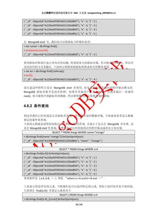北京麒麟网信息科技有限公司 DBA 王文龙 wangwenlong_2009@live.cn


{ "_id" : ObjectId("4c220a42f3924d31102bd857"), "x" : 4, "j" : 2 }
{ "_id" : ObjectId("4c220a42f3924d31102bd858"), "x" : 4, "j" : 3 }
{ "_id" : ObjectId("4c220a42f3924d31102bd859"), "x" : 4, "j" : 4 }
{ "_id" : ObjectId("4c220a42f3924d31102bd85a"), "x" : 4, "j" : 5 }


在 MongoDB shell 里, 我们也可以把游标当作数组来用:
> var cursor = db.things.find();
> printjson(cursor[4]);
{ "_id" : ObjectId("4c220a42f3924d31102bd858"), "x" : 4, "j" : 3 }


使用游标时候请注意占用内存的问题, 特别是很大的游标对象, 有可能会内存溢出. 所以应
该用迭代的方式来输出. 下面的示例则是把游标转换成真实的数组类型:
> var arr = db.things.find().toArray();
> arr[5];
{ "_id" : ObjectId("4c220a42f3924d31102bd859"), "x" : 4, "j" : 4 }


请注意这些特性只是在 MongoDB shell 里使用, 而不是所有的其他应用程序驱动都支持.
MongoDB 游标对象不是没有快照，如果有其他用户在集合里第一次或者最后一次调用
next(), 你可能得不到游标里的数据. 所以要明确的锁定你要查询的游标.


4.6.2 条件查询

到这里我们已经知道怎么从游标里实现一个查询并返回数据对象, 下面就来看看怎么根据
指定的条件来查询.
下面的示例就是说明如何执行一个类似 SQL 的查询, 并演示了怎么在 MongoDB 里实现. 这
是在 MongoDB shell 里查询, 当然你也可以用其他的应用程序驱动或者语言来实现:
                           SELECT * FROM things WHERE name="mongo"
> db.things.find({name:"mongo"}).forEach(printjson);
{ "_id" : ObjectId("4c2209f9f3924d31102bd84a"), "name" : "mongo" }


                                  SELECT * FROM things WHERE x=4
> db.things.find({x:4}).forEach(printjson);
{ "_id" : ObjectId("4c220a42f3924d31102bd856"), "x" : 4, "j" : 1 }
{ "_id" : ObjectId("4c220a42f3924d31102bd857"), "x" : 4, "j" : 2 }
{ "_id" : ObjectId("4c220a42f3924d31102bd858"), "x" : 4, "j" : 3 }
{ "_id" : ObjectId("4c220a42f3924d31102bd859"), "x" : 4, "j" : 4 }
{ "_id" : ObjectId("4c220a42f3924d31102bd85a"), "x" : 4, "j" : 5 }
查询条件是 { a:A, b:B, … } 类似 “where a==A and b==B and …”.

上面显示的是所有的元素, 当然我们也可以返回特定的元素, 类似于返回表里某字段的值,
只需要在 find({x:4}) 里指定元素的名字
                                  SELECT j FROM things WHERE x=4
> db.things.find({x:4}, {j:true}).forEach(printjson);
                                                 23 / 91
 