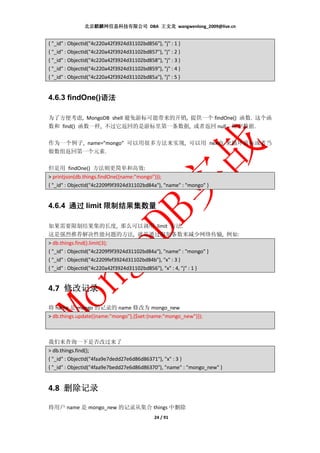 北京麒麟网信息科技有限公司 DBA 王文龙 wangwenlong_2009@live.cn


{ "_id" : ObjectId("4c220a42f3924d31102bd856"), "j" : 1 }
{ "_id" : ObjectId("4c220a42f3924d31102bd857"), "j" : 2 }
{ "_id" : ObjectId("4c220a42f3924d31102bd858"), "j" : 3 }
{ "_id" : ObjectId("4c220a42f3924d31102bd859"), "j" : 4 }
{ "_id" : ObjectId("4c220a42f3924d31102bd85a"), "j" : 5 }


               语法
4.6.3 findOne()语法

为了方便考虑, MongoDB shell 避免游标可能带来的开销, 提供一个 findOne() 函数. 这个函
数和 find() 函数一样, 不过它返回的是游标里第一条数据, 或者返回 null，即空数据.

作为一个例子, name=”mongo” 可以用很多方法来实现, 可以用 next() 来循环游标或者当
做数组返回第一个元素.

但是用 findOne() 方法则更简单和高效:
> printjson(db.things.findOne({name:"mongo"}));
{ "_id" : ObjectId("4c2209f9f3924d31102bd84a"), "name" : "mongo" }


4.6.4 通过 limit 限制结果集数量

如果需要限制结果集的长度, 那么可以调用 limit 方法.
这是强烈推荐解决性能问题的方法, 就是通过限制条数来减少网络传输, 例如:
> db.things.find().limit(3);
{ "_id" : ObjectId("4c2209f9f3924d31102bd84a"), "name" : "mongo" }
{ "_id" : ObjectId("4c2209fef3924d31102bd84b"), "x" : 3 }
{ "_id" : ObjectId("4c220a42f3924d31102bd856"), "x" : 4, "j" : 1 }


4.7 修改记录

将 name 是 mongo 的记录的 name 修改为 mongo_new
> db.things.update({name:"mongo"},{$set:{name:"mongo_new"}});



我们来查询一下是否改过来了
> db.things.find();
{ "_id" : ObjectId("4faa9e7dedd27e6d86d86371"), "x" : 3 }
{ "_id" : ObjectId("4faa9e7bedd27e6d86d86370"), "name" : "mongo_new" }


4.8 删除记录

将用户 name 是 mongo_new 的记录从集合 things 中删除
                                             24 / 91
 