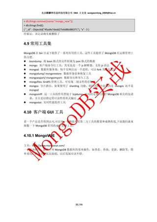 北京麒麟网信息科技有限公司 DBA 王文龙 wangwenlong_2009@live.cn


> db.things.remove({name:"mongo_new"});
> db.things.find();
{ "_id" : ObjectId("4faa9e7dedd27e6d86d86371"), "x" : 3 }
经验证，该记录确实被删除了


    常用工具集
4.9 常用工具集

MongoDB 在 bin 目录下提供了一系列有用的工具，这些工具提供了 MongoDB 在运维管理上
的方便。
   bsondump: 将 bson 格式的文件转储为 json 格式的数据
   mongo: 客户端命令行工具，其实也是一个 js 解释器，支持 js 语法
   mongod: 数据库服务端，每个实例启动一个进程，可以 fork 为后台运行
   mongodump/ mongorestore: 数据库备份和恢复工具
   mongoexport/ mongoimport: 数据导出和导入工具
   mongofiles: GridFS 管理工具，可实现二制文件的存取
   mongos: 分片路由，如果使用了 sharding 功能，则应用程序连接的是 mongos 而不是
   mongod
    mongosniff: 这一工具的作用类似于 tcpdump，不同的是他只监控 MongoDB 相关的包请
    求，并且是以指定的可读性的形式输出
    mongostat: 实时性能监控工具


4.10 客户端 GUI 工具

看一个产品是否得到认可,可以从一个侧面看其第三方工具的数量和成熟程度,下面我们就来
细数一下 MongoDB 常用的 GUI 管理工具。


4.10.1 MongoVUE

主页：http://www.mongovue.com/
一个桌面程序，提供了对 MongoDB 数据库的基本操作，如查看、查询、更新、删除等，简
单易用，但是功能还比较弱，以后发展应该不错。




                                             25 / 91
 