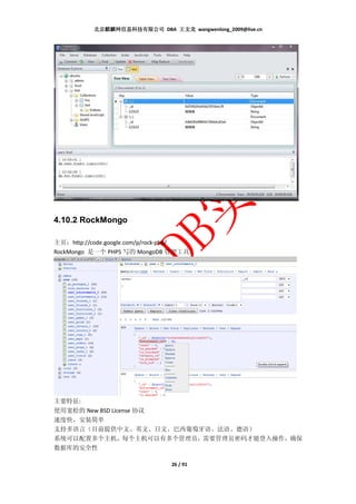 北京麒麟网信息科技有限公司 DBA 王文龙 wangwenlong_2009@live.cn




4.10.2 RockMongo

主页：http://code.google.com/p/rock-php/
RockMongo 是一个 PHP5 写的 MongoDB 管理工具。




主要特征:
使用宽松的 New BSD License 协议
速度快，安装简单
支持多语言（目前提供中文、英文、日文、巴西葡萄牙语、法语、德语）
系统可以配置多个主机，每个主机可以有多个管理员，需要管理员密码才能登入操作，确保
数据库的安全性

                               26 / 91
 