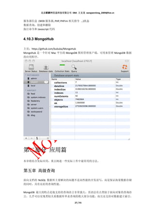 北京麒麟网信息科技有限公司 DBA 王文龙 wangwenlong_2009@live.cn


服务器信息 (WEB 服务器, PHP, PHP.ini 相关指令 ...)状态
数据查询，创建和删除
执行命令和 Javascript 代码


4.10.3 MongoHub

主页：https://github.com/bububa/MongoHub
MongoHub 是一个针对 Mac 平台的 MongoDB 图形管理客户端，可用来管理 MongoDB 数据
的应用程序。




     应用篇
第二部分 应用篇
本章将结合实际应用，重点阐述一些实际工作中最常用的方法。


第五章 高级查询

面向文档的 NoSQL 数据库主要解决的问题不是高性能的并发读写，而是保证海量数据存储
的同时，具有良好的查询性能。

MongoDB 最大的特点是他支持的查询语言非常强大，其语法有点类似于面向对象的查询语
言，几乎可以实现类似关系数据库单表查询的绝大部分功能，而且还支持对数据建立索引。

                               27 / 91
 