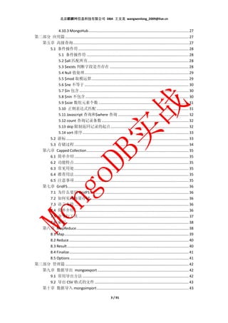 北京麒麟网信息科技有限公司 DBA 王文龙 wangwenlong_2009@live.cn


                    4.10.3 MongoHub ................................................................................................... 27
第二部分 应用篇 .......................................................................................................................... 27
  第五章 高级查询 .................................................................................................................. 27
    5.1 条件操作符 ............................................................................................................. 28
         5.1 条件操作符 ..................................................................................................... 28
         5.2 $all 匹配所有.................................................................................................... 28
         5.3 $exists 判断字段是否存在 .............................................................................. 28
         5.4 Null 值处理 ....................................................................................................... 29
         5.5 $mod 取模运算 ................................................................................................ 29
         5.6 $ne 不等于 ....................................................................................................... 30
         5.7 $in 包含 ............................................................................................................ 30
         5.8 $nin 不包含 ...................................................................................................... 30
         5.9 $size 数组元素个数 ......................................................................................... 31
         5.10 正则表达式匹配 ........................................................................................... 31
         5.11 Javascript 查询和$where 查询 ...................................................................... 32
         5.12 count 查询记录条数 ...................................................................................... 32
         5.13 skip 限制返回记录的起点 ............................................................................. 32
         5.14 sort 排序 ......................................................................................................... 33
    5.2 游标 ......................................................................................................................... 33
    5.3 存储过程 ................................................................................................................. 34
  第六章 Capped Collection ..................................................................................................... 35
    6.1 简单介绍 ................................................................................................................. 35
    6.2 功能特点 ................................................................................................................. 35
    6.3 常见用处 ................................................................................................................. 35
    6.4 推荐用法 ................................................................................................................. 35
    6.5 注意事项 ................................................................................................................. 35
  第七章 GridFS........................................................................................................................ 36
    7.1 为什么要用 GridFS.................................................................................................. 36
    7.2 如何实现海量存储 ................................................................................................. 36
    7.3 语言支持 ................................................................................................................. 36
    7.4 简单介绍 ................................................................................................................. 36
    7.5 命令行工具 ............................................................................................................. 37
    7.6 索引 ......................................................................................................................... 38
  第八章 MapReduce ............................................................................................................... 38
    8.1 Map ........................................................................................................................... 39
    8.2 Reduce ...................................................................................................................... 40
    8.3 Result ........................................................................................................................ 40
    8.4 Finalize ...................................................................................................................... 41
    8.5 Options ..................................................................................................................... 41
第三部分 管理篇 .......................................................................................................................... 42
  第九章 数据导出 mongoexport .......................................................................................... 42
    9.1 常用导出方法 ......................................................................................................... 42
    9.2 导出 CSV 格式的文件 ............................................................................................. 43
  第十章 数据导入 mongoimport ........................................................................................... 43

                                                                  3 / 91
 