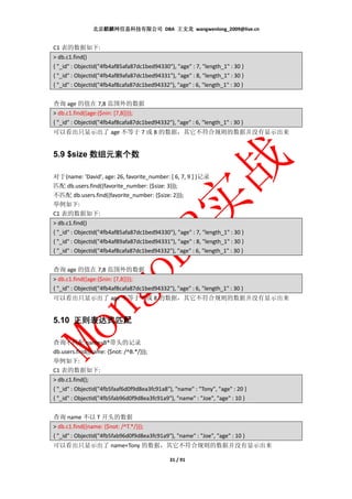 北京麒麟网信息科技有限公司 DBA 王文龙 wangwenlong_2009@live.cn


C1 表的数据如下:
> db.c1.find()
{ "_id" : ObjectId("4fb4af85afa87dc1bed94330"), "age" : 7, "length_1" : 30 }
{ "_id" : ObjectId("4fb4af89afa87dc1bed94331"), "age" : 8, "length_1" : 30 }
{ "_id" : ObjectId("4fb4af8cafa87dc1bed94332"), "age" : 6, "length_1" : 30 }


查询 age 的值在 7,8 范围外的数据
> db.c1.find({age:{$nin: [7,8]}});
{ "_id" : ObjectId("4fb4af8cafa87dc1bed94332"), "age" : 6, "length_1" : 30 }
可以看出只显示出了 age 不等于 7 或 8 的数据，其它不符合规则的数据并没有显示出来


5.9 $size 数组元素个数

对于{name: 'David', age: 26, favorite_number: [ 6, 7, 9 ] }记录
匹配 db.users.find({favorite_number: {$size: 3}});
不匹配 db.users.find({favorite_number: {$size: 2}});
举例如下:
C1 表的数据如下:
> db.c1.find()
{ "_id" : ObjectId("4fb4af85afa87dc1bed94330"), "age" : 7, "length_1" : 30 }
{ "_id" : ObjectId("4fb4af89afa87dc1bed94331"), "age" : 8, "length_1" : 30 }
{ "_id" : ObjectId("4fb4af8cafa87dc1bed94332"), "age" : 6, "length_1" : 30 }


查询 age 的值在 7,8 范围外的数据
> db.c1.find({age:{$nin: [7,8]}});
{ "_id" : ObjectId("4fb4af8cafa87dc1bed94332"), "age" : 6, "length_1" : 30 }
可以看出只显示出了 age 不等于 7 或 8 的数据，其它不符合规则的数据并没有显示出来


5.10 正则表达式匹配

查询不匹配 name=B*带头的记录
db.users.find({name: {$not: /^B.*/}});
举例如下:
C1 表的数据如下:
> db.c1.find();
{ "_id" : ObjectId("4fb5faaf6d0f9d8ea3fc91a8"), "name" : "Tony", "age" : 20 }
{ "_id" : ObjectId("4fb5fab96d0f9d8ea3fc91a9"), "name" : "Joe", "age" : 10 }


查询 name 不以 T 开头的数据
> db.c1.find({name: {$not: /^T.*/}});
{ "_id" : ObjectId("4fb5fab96d0f9d8ea3fc91a9"), "name" : "Joe", "age" : 10 }
可以看出只显示出了 name=Tony 的数据，其它不符合规则的数据并没有显示出来

                                              31 / 91
 
