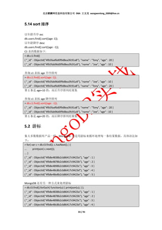 北京麒麟网信息科技有限公司 DBA 王文龙 wangwenlong_2009@live.cn



5.14 sort 排序

以年龄升序 asc
db.users.find().sort({age: 1});
以年龄降序 desc
db.users.find().sort({age: -1});
C1 表的数据如下:
> db.c1.find()
{ "_id" : ObjectId("4fb5faaf6d0f9d8ea3fc91a8"), "name" : "Tony", "age" : 20 }
{ "_id" : ObjectId("4fb5fab96d0f9d8ea3fc91a9"), "name" : "Joe", "age" : 10 }


查询 c1 表按 age 升序排列
> db.c1.find().sort({age: 1});
{ "_id" : ObjectId("4fb5fab96d0f9d8ea3fc91a9"), "name" : "Joe", "age" : 10 }
{ "_id" : ObjectId("4fb5faaf6d0f9d8ea3fc91a8"), "name" : "Tony", "age" : 20 }
第 1 条是 age=10 的，而后升序排列结果集

查询 c1 表按 age 降序排列
> db.c1.find().sort({age: -1});
{ "_id" : ObjectId("4fb5faaf6d0f9d8ea3fc91a8"), "name" : "Tony", "age" : 20 }
{ "_id" : ObjectId("4fb5fab96d0f9d8ea3fc91a9"), "name" : "Joe", "age" : 10 }
第 1 条是 age=20 的，而后降序排列结果集


5.2 游标

象大多数数据库产品一样，MongoDB 也是用游标来循环处理每一条结果数据，具体语法如
下：
> for( var c = db.t3.find(); c.hasNext(); ) {
...     printjson( c.next());
... }
{ "_id" : ObjectId("4fb8e4838b2cb86417c9423a"), "age" : 1 }
{ "_id" : ObjectId("4fb8e4878b2cb86417c9423b"), "age" : 2 }
{ "_id" : ObjectId("4fb8e4898b2cb86417c9423c"), "age" : 3 }
{ "_id" : ObjectId("4fb8e48c8b2cb86417c9423d"), "age" : 4 }
{ "_id" : ObjectId("4fb8e48e8b2cb86417c9423e"), "age" : 5 }


MongoDB 还有另一种方式来处理游标
> db.t3.find().forEach( function(u) { printjson(u); } );
{ "_id" : ObjectId("4fb8e4838b2cb86417c9423a"), "age" : 1 }
{ "_id" : ObjectId("4fb8e4878b2cb86417c9423b"), "age" : 2 }
{ "_id" : ObjectId("4fb8e4898b2cb86417c9423c"), "age" : 3 }
{ "_id" : ObjectId("4fb8e48c8b2cb86417c9423d"), "age" : 4 }

                                              33 / 91
 